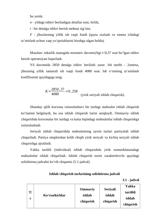 bu yerda:
n - yildagi ishlov beriladigan detallar soni, birlik;
t - bir detalga ishlov berish mehnat sig‘imi;
F - jihozlarning yillik ish vaqti fondi (qayta sozlash va smena ichidagi
ta’mirlash uchun vaqt yo‘qotishlarini hisobga olgan holda).
Masalan: tokarlik stanogida normativ davomiyligi t=0,37 soat bo‘lgan ishlov
berish operatsiyasi bajariladi.
Yil  davomida 2850 detalga  ishlov  berilishi  zarur. Ish  tartibi  -  2smena,
jihozning  yillik  samarali  ish  vaqti  fondi  4080  soat.  Ish  o‘rnining  ta’minlash
koeffitsienti quyidagiga teng:  
К=2850,37
4080
=0,258
 (yirik seriyali ishlab chiqarish).
Shunday qilib korxona ixtisoslashuvi bir turdagi mahsulot ishlab chiqarish
ko‘lamini belgilaydi, bu esa ishlab chiqarish turini aniqlaydi. Ommaviy ishlab
chiqarishda korxonalar bir turdagi va katta hajmdagi mahsulotlar ishlab chiqarishga
ixtisoslashadi.
Seriyali  ishlab  chiqarishda  mahsulotning  ayrim  turlari  partiyalab  ishlab
chiqariladi. Partiya miqdoridan kelib chiqib yirik seriyali va kichiq seriyali ishlab
chiqarishga ajratiladi.
Yakka  tartibli  (individual)  ishlab  chiqarishda  yirik  nomenklaturadagi
mahsulotlar  ishlab  chiqariladi.  Ishlab  chiqarish  turini  xarakterlovchi  quyidagi
solishtirma jadvalni ko‘rib chiqamiz (5.1-jadval).
Ishlab chiqarish turlarining solishtirma jadvali
      3.1 - jadval
T/
r
Ko‘rsatkichlar
Ommaviy
ishlab
chiqarish
Seriyali
ishlab
chiqarish
Yakka
tartibli
ishlab
chiqarish
