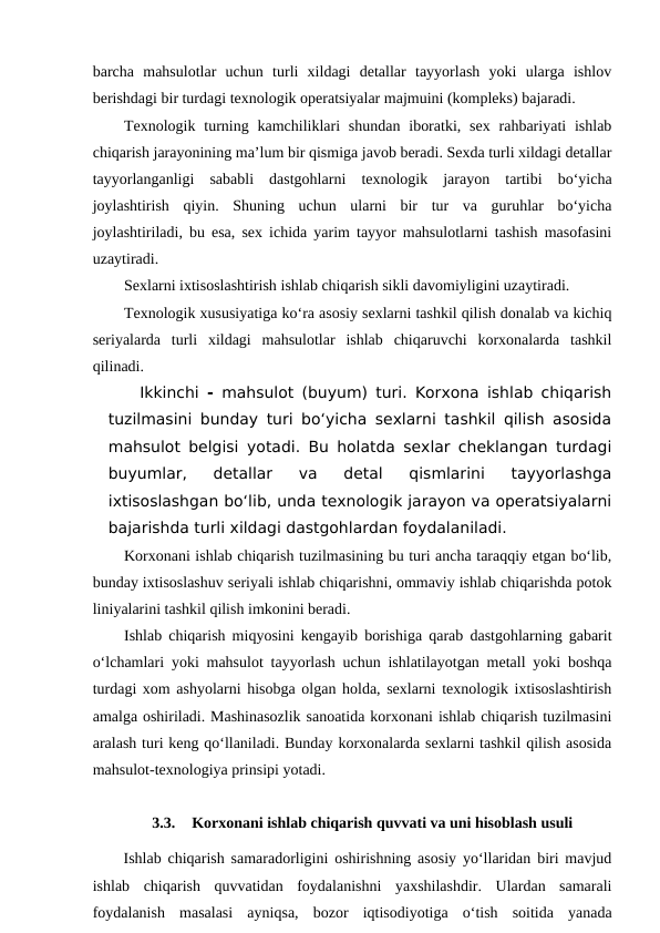barcha  mahsulotlar  uchun  turli  xildagi  detallar  tayyorlash  yoki  ularga  ishlov
berishdagi bir turdagi texnologik operatsiyalar majmuini (kompleks) bajaradi.
Texnologik  turning kamchiliklari  shundan  iboratki,  sex  rahbariyati  ishlab
chiqarish jarayonining ma’lum bir qismiga javob beradi. Sexda turli xildagi detallar
tayyorlanganligi  sababli  dastgohlarni  texnologik  jarayon  tartibi  bo‘yicha
joylashtirish  qiyin.  Shuning  uchun  ularni  bir  tur  va  guruhlar  bo‘yicha
joylashtiriladi, bu esa, sex ichida yarim tayyor mahsulotlarni tashish masofasini
uzaytiradi.
Sexlarni ixtisoslashtirish ishlab chiqarish sikli davomiyligini uzaytiradi.
Texnologik xususiyatiga ko‘ra asosiy sexlarni tashkil qilish donalab va kichiq
seriyalarda  turli  xildagi  mahsulotlar  ishlab  chiqaruvchi  korxonalarda  tashkil
qilinadi.
Ikkinchi  - mahsulot (buyum) turi. Korxona ishlab chiqarish
tuzilmasini bunday turi bo‘yicha sexlarni tashkil qilish asosida
mahsulot belgisi  yotadi. Bu holatda sexlar cheklangan turdagi
buyumlar,  detallar  va  detal  qismlarini  tayyorlashga
ixtisoslashgan bo‘lib, unda texnologik jarayon va operatsiyalarni
bajarishda turli xildagi dastgohlardan foydalaniladi.
Korxonani ishlab chiqarish tuzilmasining bu turi ancha taraqqiy etgan bo‘lib,
bunday ixtisoslashuv seriyali ishlab chiqarishni, ommaviy ishlab chiqarishda potok
liniyalarini tashkil qilish imkonini beradi.
Ishlab chiqarish miqyosini kengayib borishiga qarab dastgohlarning gabarit
o‘lchamlari yoki mahsulot tayyorlash uchun ishlatilayotgan metall yoki boshqa
turdagi xom ashyolarni hisobga olgan holda, sexlarni texnologik ixtisoslashtirish
amalga oshiriladi. Mashinasozlik sanoatida korxonani ishlab chiqarish tuzilmasini
aralash turi keng qo‘llaniladi. Bunday korxonalarda sexlarni tashkil qilish asosida
mahsulot-texnologiya prinsipi yotadi.
3.3.
Korxonani ishlab chiqarish quvvati va uni hisoblash usuli
Ishlab chiqarish samaradorligini oshirishning asosiy yo‘llaridan biri mavjud
ishlab  chiqarish  quvvatidan  foydalanishni  yaxshilashdir.  Ulardan  samarali
foydalanish  masalasi  ayniqsa,  bozor  iqtisodiyotiga  o‘tish  soitida  yanada
