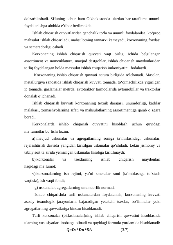 dolzarblashadi. SHuning uchun ham O‘zbekistonda ulardan har taraflama unumli
foydalanishga alohida e’tibor berilmokda.
Ishlab chiqarish quvvatlaridan qanchalik to‘la va unumli foydalanilsa, ko‘proq
mahsulot ishlab chiqariladi, mahsulotning tannarxi kamayadi, korxonaning foydasi
va samaradorligi oshadi.
Korxonaning  ishlab  chiqarish  quvvati  vaqt  birligi  ichida  belgilangan
assortiment va nomenklatura, mavjud dastgohlar, ishlab chiqarish maydonlaridan
to‘liq foydalangan holda maxsulot ishlab chiqarish imkoniyatini ifodalaydi.
Korxonaning ishlab chiqarish quvvati  natura birligida o‘lchanadi. Masalan,
metallurgiya sanoatida ishlab chiqarish kuvvati tonnada, to‘qimachilikda yigirilgan
ip tonnada, gazlamalar metrda, avtotraktor tarmoqlarida avtomobillar va traktorlar
donalab o‘lchanadi.
Ishlab chiqarish kuvvati korxonaning texnik darajasi, unumdorligi, kadrlar
malakasi, xomashyolarning sifati va mahsulotlarning assortimentiga qarab o‘zgara
boradi.
Korxonalarda  ishlab  chiqarish  quvvatini  hisoblash  uchun  quyidagi
ma’lumotlar bo‘lishi lozim:
a) mavjud  uskunalar  va  agregatlarning  soniga  ta’mirlashdagi  uskunalar,
rejalashtirish davrida yangidan kiritilgan uskunalar qo‘shiladi. Lekin jismoniy va
tabiiy soit ta’sirida yemirilgan uskunalar hisobga kiritilmaydi;
b) korxonalar
 
va
 
tsexlarning
 
ishlab
 
chiqarish
 
maydonlari
haqidagi ma’lumot;
v) korxonalarning  ish  rejimi,  ya’ni  smenalar  soni  (ta’mirlashga  to‘xtash
vaqtisiz), ish vaqti fondi;
g) uskunalar, agregatlarning unumdorlik normasi.
Ishlab  chiqarishda  turli  uskunalardan  foydalanish,  korxonaning  kuvvati
asosiy  texnologik  jarayonlarni  bajaradigan  yetakchi  tsexlar,  bo‘linmalar  yoki
agregatlarning quvvatlariga binoan hisoblanadi.
Turli korxonalar  (birlashmalar)ning ishlab  chiqarish quvvatini  hisoblashda
ularning xususiyatlari inobatga olinadi va quyidagi formula yordamida hisoblanadi:
Q=Ds*Du*Div                            (3.7)

