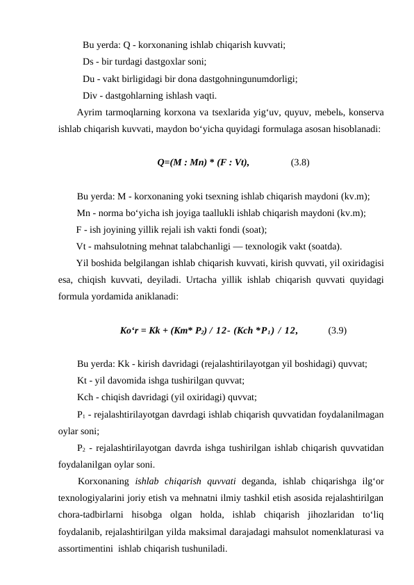 Bu yerda: Q - korxonaning ishlab chiqarish kuvvati; 
Ds - bir turdagi dastgoxlar soni;
Du - vakt birligidagi bir dona dastgohningunumdorligi; 
Div - dastgohlarning ishlash vaqti.
Ayrim tarmoqlarning korxona va tsexlarida yig‘uv, quyuv, mebelь, konserva
ishlab chiqarish kuvvati, maydon bo‘yicha quyidagi formulaga asosan hisoblanadi:
Q=(M : Mn) * (F : Vt),                 (3.8)
Bu yerda: M - korxonaning yoki tsexning ishlab chiqarish maydoni (kv.m);
Mn - norma bo‘yicha ish joyiga taallukli ishlab chiqarish maydoni (kv.m);
F - ish joyining yillik rejali ish vakti fondi (soat);
Vt - mahsulotning mehnat talabchanligi — texnologik vakt (soatda).
Yil boshida belgilangan ishlab chiqarish kuvvati, kirish quvvati, yil oxiridagisi
esa,  chiqish  kuvvati, deyiladi. Urtacha yillik ishlab  chiqarish quvvati quyidagi
formula yordamida aniklanadi:
Ko‘r = Kk + (Km* P2) / 12- (Kch *P1) / 12,            (3.9)
Bu yerda: Kk - kirish davridagi (rejalashtirilayotgan yil boshidagi) quvvat;
Kt - yil davomida ishga tushirilgan quvvat;
Kch - chiqish davridagi (yil oxiridagi) quvvat;
P1 - rejalashtirilayotgan davrdagi ishlab chiqarish quvvatidan foydalanilmagan
oylar soni;
P2 - rejalashtirilayotgan davrda ishga tushirilgan ishlab chiqarish quvvatidan
foydalanilgan oylar soni.
Korxonaning  ishlab  chiqarish  quvvati deganda,  ishlab  chiqarishga  ilg‘or
texnologiyalarini joriy etish va mehnatni ilmiy tashkil etish asosida rejalashtirilgan
chora-tadbirlarni  hisobga  olgan  holda,  ishlab  chiqarish  jihozlaridan  to‘liq
foydalanib, rejalashtirilgan yilda maksimal darajadagi mahsulot nomenklaturasi va
assortimentini  ishlab chiqarish tushuniladi.
