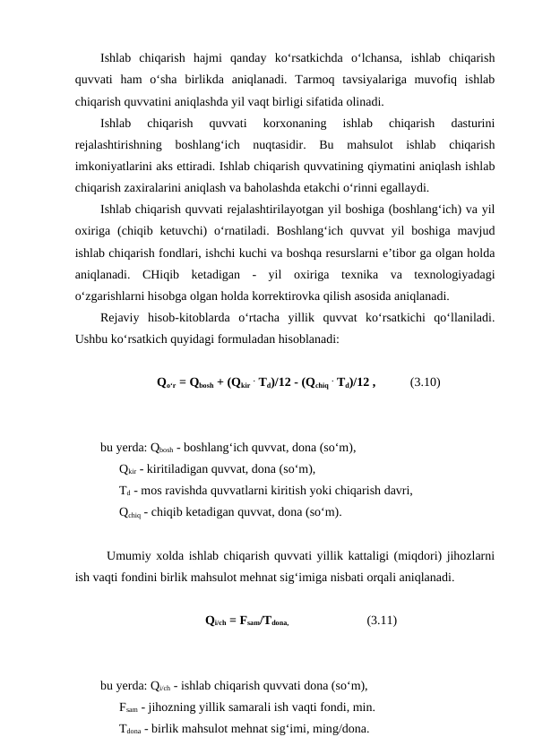Ishlab  chiqarish  hajmi  qanday  ko‘rsatkichda  o‘lchansa,  ishlab  chiqarish
quvvati  ham  o‘sha  birlikda  aniqlanadi.  Tarmoq  tavsiyalariga  muvofiq  ishlab
chiqarish quvvatini aniqlashda yil vaqt birligi sifatida olinadi.
Ishlab  chiqarish  quvvati  korxonaning  ishlab  chiqarish  dasturini
rejalashtirishning  boshlang‘ich  nuqtasidir.  Bu  mahsulot  ishlab  chiqarish
imkoniyatlarini aks ettiradi. Ishlab chiqarish quvvatining qiymatini aniqlash ishlab
chiqarish zaxiralarini aniqlash va baholashda etakchi o‘rinni egallaydi.
Ishlab chiqarish quvvati rejalashtirilayotgan yil boshiga (boshlang‘ich) va yil
oxiriga (chiqib ketuvchi)  o‘rnatiladi. Boshlang‘ich  quvvat  yil  boshiga  mavjud
ishlab chiqarish fondlari, ishchi kuchi va boshqa resurslarni e’tibor ga olgan holda
aniqlanadi.  CHiqib  ketadigan  -  yil  oxiriga  texnika  va  texnologiyadagi
o‘zgarishlarni hisobga olgan holda korrektirovka qilish asosida aniqlanadi.
Rejaviy  hisob-kitoblarda  o‘rtacha  yillik  quvvat  ko‘rsatkichi  qo‘llaniladi.
Ushbu ko‘rsatkich quyidagi formuladan hisoblanadi:
                Qo‘r = Qbosh + (Qkir . Td)/12 - (Qchiq . Td)/12 ,           (3.10)
bu yerda: Qbosh - boshlang‘ich quvvat, dona (so‘m),
    Qkir - kiritiladigan quvvat, dona (so‘m),
    Td - mos ravishda quvvatlarni kiritish yoki chiqarish davri,
    Qchiq - chiqib ketadigan quvvat, dona (so‘m).
Umumiy xolda ishlab chiqarish quvvati yillik kattaligi (miqdori) jihozlarni
ish vaqti fondini birlik mahsulot mehnat sig‘imiga nisbati orqali aniqlanadi.
Qi/ch = Fsam/Tdona,                                           (3.11)
bu yerda: Qi/ch - ishlab chiqarish quvvati dona (so‘m),
    Fsam - jihozning yillik samarali ish vaqti fondi, min.
    Tdona - birlik mahsulot mehnat sig‘imi, ming/dona.
