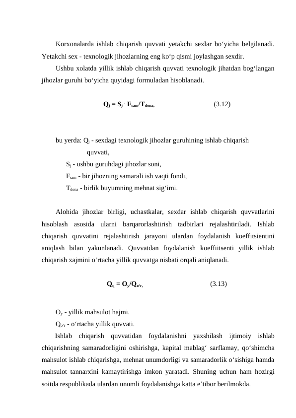 Korxonalarda ishlab chiqarish quvvati yetakchi sexlar bo‘yicha belgilanadi.
Yetakchi sex - texnologik jihozlarning eng ko‘p qismi joylashgan sexdir.
Ushbu xolatda yillik ishlab chiqarish quvvati texnologik jihatdan bog‘langan
jihozlar guruhi bo‘yicha quyidagi formuladan hisoblanadi.
Qj = Sj . Fsam/Tdona,                                                           (3.12)
bu yerda: Qj - sexdagi texnologik jihozlar guruhining ishlab chiqarish 
                  quvvati,
    Sj - ushbu guruhdagi jihozlar soni,
    Fsam - bir jihozning samarali ish vaqti fondi,
    Tdona - birlik buyumning mehnat sig‘imi.
Alohida  jihozlar  birligi,  uchastkalar,  sexdar  ishlab  chiqarish  quvvatlarini
hisoblash  asosida  ularni  barqarorlashtirish  tadbirlari  rejalashtiriladi.  Ishlab
chiqarish  quvvatini  rejalashtirish  jarayoni  ulardan  foydalanish  koeffitsientini
aniqlash  bilan  yakunlanadi.  Quvvatdan  foydalanish  koeffiitsenti  yillik  ishlab
chiqarish xajmini o‘rtacha yillik quvvatga nisbati orqali aniqlanadi.
Qq = Oy/Qo‘r,                                                                   (3.13)
Oy - yillik mahsulot hajmi.
Qo‘r - o‘rtacha yillik quvvati.
Ishlab  chiqarish  quvvatidan  foydalanishni  yaxshilash  ijtimoiy  ishlab
chiqarishning samaradorligini oshirishga, kapital mablag‘ sarflamay, qo‘shimcha
mahsulot ishlab chiqarishga, mehnat unumdorligi va samaradorlik o‘sishiga hamda
mahsulot tannarxini kamaytirishga imkon yaratadi. Shuning uchun ham hozirgi
soitda respublikada ulardan unumli foydalanishga katta e’tibor berilmokda.
