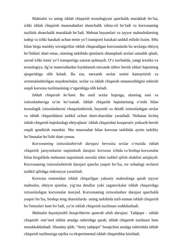 Mahsulot va uning ishlab chiqarish texnologiyasi qanchalik murakkab bo‘lsa,
ichki ishlab chiqarish munosabatlari shunchalik xilma-xil bo‘ladi va korxonaning
tuzilishi shunchalik murakkab bo‘ladi. Mehnat buyumlari va tayyor mahsulotlarning
tashqi va ichki harakati uchun temir yo‘l transporti harakati tashkil etilishi lozim. SHu
bilan birga maishiy sovutgichlar ishlab chiqaradigan korxonalarda bu sexlarga ehtiyoj
bo‘lishlari shart emas, ularning tarkibida qismlarni shtamplash sexlari ustunlik qiladi,
zavod ichki temir yo‘l transportiga zarurat qolmaydi. O‘z navbatida, yangi texnika va
texnologiya, ilg‘or materiallardan foydalanish mexanik ishlov berish ishlari hajmining
qisqarishiga  olib  keladi.  Bu  esa,  mexanik  sexlar  sonini  kamaytirish  va
avtomatlashtirilgan maydonchalar, sexlar va ishlab chiqarish mutanosibligini oshirish
orqali korxona tuzilmasining o‘zgarishiga olib keladi.
Ishlab  chiqarish  ko‘lami. Bu  omil  sexlar  hajmiga,  ularning  soni  va
ixtisoslashuviga  ta’sir  ko‘rsatadi.  Ishlab  chiqarish  hajmlarining  o‘sishi  bilan
texnologik ixtisoslashuvni chuqurlashtirish, buyumli va detalli ixtisoslashgan sexlar
va ishlab chiqarishlarni tashkil uchun shart-sharoitlar yaratiladi. Nisbatan kichiq
ishlab chiqarish hajmlardagi ehtiyojlarni  ishlab chiqarishni kooperativ yetkazib berish
orqali qondirish mumkin.  Shu munosabat bilan korxona tarkibida ayrim tarkibiy
bo‘linmalar bo‘lishi shart yemas.
Korxonaning  ixtisoslashtirish  darajasi bevosita  sexlar  o‘rtasida  ishlab
chiqarish  jarayonlarini  taqsimlash  darajasi  korxona  ichida va boshqa korxonalar
bilan birgalikda mehnatni taqsimlash asosida ishni tashkil qilish shaklini aniqlaydi.
Korxonaning ixtisoslashtirish darajasi qancha yuqori bo‘lsa, tor sohadagi sexlarni
tashkil qilishga imkoniyat yaratiladi.
Korxona  tomonidan  ishlab  chiqarilgan  yakuniy  mahsulotga  qarab  tayyor
mahsulot, ehtiyot qismlar, yig‘ma detallar yoki zagatovkalar ishlab chiqarishga
ixtisoslashgan korxonalar mavjud. Korxonaning ixtisoslashuv darajasi qanchalik
yuqori bo‘lsa, boshqa teng sharoitlarda  uning tarkibida turli-tuman ishlab chiqarish
bo‘linmalari ham bo‘ladi, ya’ni ishlab chiqarish tuzilmasi soddalashadi.
Mahsulot hayotiytsikli bosqichlarini qamrab olish darajasi. Tadqiqot - ishlab
chiqarish -iste’mol  siklini amalga oshirishga qarab, ishlab chiqarish  tuzilmasi ham
murakkablashadi. Shunday qilib, “ilmiy tadqiqot” bosqichini amalga oshirishda ishlab
chiqarish tuzilmasiga tajriba va eksperimental ishlab chiqarishlar kiritiladi.
