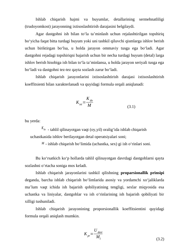 Ishlab  chiqarish  hajmi  va  buyumlar,  detallarining  sermehnatliligi
(trudoyomkost) jarayonning ixtisoslashtirish darajasini belgilaydi.
Agar dastgohni ish bilan to‘la ta’minlash uchun rejalashtirilgan topshiriq
bo‘yicha faqat bitta turdagi buyum yoki uni tashkil qiluvchi qismlarga ishlov berish
uchun  biriktirgan  bo‘lsa,  u  holda  jarayon  ommaviy  tusga  ega  bo‘ladi.  Agar
dastgohni rejadagi topshiriqni bajarish uchun bir necha turdagi buyum (detal) larga
ishlov berish hisobiga ish bilan to‘la ta’minlansa, u holda jarayon seriyali tusga ega
bo‘ladi va dastgohni tez-tez qayta sozlash zarur bo‘ladi. 
Ishlab  chiqarish  jarayonlarini  ixtisoslashtirish  darajasi  ixtisoslashtirish
koeffitsienti bilan xarakterlanadi va quyidagi formula orqali aniqlanadi:
Kixt=
K dо
М
(3.1)
bu yerda:
Kdо  - tahlil qilinayotgan vaqt (oy,yil) oralig‘ida ishlab chiqarish 
uchastkasida ishlov berilayotgan detal operatsiyalari soni;
     М - ishlab chiqarish bo‘limida (uchastka, sex) gi ish o‘rinlari soni.
Bu ko‘rsatkich ko‘p hollarda tahlil qilinayotgan davrdagi dastgohlarni qayta
sozlashni o‘rtacha soniga mos keladi.
Ishlab chiqarish jarayonlarini tashkil qilishning  proparsionallik prinsipi
deganda, barcha ishlab chiqarish bo‘limlarida asosiy va yordamchi xo‘jaliklarda
ma’lum  vaqt  ichida  ish  bajarish  qobiliyatining  tengligi,  sexlar  miqyosida  esa
uchastka va liniyalar, dastgohlar va ish o‘rinlarining ish bajarish qobiliyati bir
xilligi tushuniladi.
Ishlab  chiqarish  jarayonining  proporsionallik  koeffitsientini  quyidagi
formula orqali aniqlash mumkin.
K pr=
U dast
Мl
(3.2)
