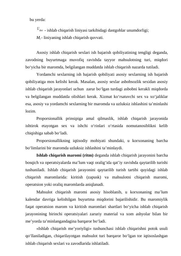 bu yerda:
Udast  - ishlab chiqarish liniyasi tarkibidagi dastgohlar unumdorligi;
Ml - liniyaning ishlab chiqarish quvvati.
Asosiy ishlab chiqarish sexlari ish bajarish qobiliyatining tengligi deganda,
zavodning  buyurtmaga  muvofiq  ravishda  tayyor  mahsulotning  turi,  miqdori
bo‘yicha bir maromda, belgilangan muddatda ishlab chiqarish nazarda tutiladi.
Yordamchi sexlarning ish bajarish qobiliyati asosiy sexlarning ish bajarish
qobiliyatiga mos kelishi kerak. Masalan, asosiy sexlar asbobsozlik sexidan asosiy
ishlab chiqarish jarayonlari uchun  zarur bo‘lgan turdagi asbobni kerakli miqdorda
va belgilangan muddatda olishlari kerak. Xizmat ko‘rsatuvchi sex va xo‘jaliklar
esa, asosiy va yordamchi sexlarning bir maromda va uzluksiz ishlashini ta’minlashi
lozim.
Proporsionallik  prinsipiga  amal  qilmaslik,  ishlab  chiqarish  jarayonida
ishtirok  etayotgan  sex  va  ishchi  o‘rinlari  o‘rtasida  nomutanosiblikni  kelib
chiqishiga sabab bo‘ladi.
Proporsionallikning  iqtisodiy  mohiyati  shundaki,  u  korxonaning  barcha
bo‘limlarini bir maromda uzluksiz ishlashini ta’minlaydi.
Ishlab chiqarish maromi (ritm) deganda ishlab chiqarish jarayonini barcha
bosqich va operatsiyalarda ma’lum vaqt oralig‘ida qat’iy ravishda qaytarilib turishi
tushuniladi. Ishlab chiqarish jarayonini qaytarilib turish tartibi quyidagi ishlab
chiqarish  maromlarida:  kiritish  (zapusk)  va  mahsulotni  chiqarish  maromi,
operatsion yoki oraliq maromlarda aniqlanadi.
Mahsulot  chiqarish  maromi  asosiy  hisoblanib,  u  korxonaning  ma’lum
kalendar davriga kelishilgan buyurtma miqdorini bajarilishidir. Bu maromiylik
faqat operatsion marom va kiritish maromlari shartlari bo‘yicha ishlab chiqarish
jarayonining birinchi operatsiyalari zaruriy material va xom ashyolar bilan bir
me’yorda ta’minlangandagina barqaror bo‘ladi.
«Ishlab chiqarish me’yoriyligi» tushunchasi ishlab chiqarishni potok usuli
qo‘llaniladigan, chiqarilayotgan mahsulot turi barqaror bo‘lgan tor iqtisoslashgan
ishlab chiqarish sexlari va zavodlarida ishlatiladi.
