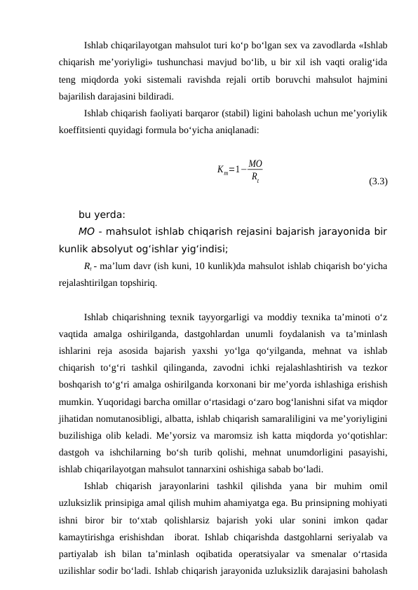 Ishlab chiqarilayotgan mahsulot turi ko‘p bo‘lgan sex va zavodlarda «Ishlab
chiqarish me’yoriyligi» tushunchasi mavjud bo‘lib, u bir xil ish vaqti oralig‘ida
teng miqdorda  yoki  sistemali  ravishda  rejali  ortib boruvchi  mahsulot  hajmini
bajarilish darajasini bildiradi.
Ishlab chiqarish faoliyati barqaror (stabil) ligini baholash uchun me’yoriylik
koeffitsienti quyidagi formula bo‘yicha aniqlanadi:
                            
Кm=1−МО
Rt
(3.3)
bu yerda:
MO - mahsulot ishlab chiqarish rejasini bajarish jarayonida bir
kunlik absolyut og‘ishlar yig‘indisi;
Rt - ma’lum davr (ish kuni, 10 kunlik)da mahsulot ishlab chiqarish bo‘yicha
rejalashtirilgan topshiriq.
Ishlab chiqarishning texnik tayyorgarligi va moddiy texnika ta’minoti o‘z
vaqtida  amalga  oshirilganda,  dastgohlardan  unumli  foydalanish  va  ta’minlash
ishlarini  reja  asosida  bajarish  yaxshi  yo‘lga  qo‘yilganda,  mehnat  va  ishlab
chiqarish  to‘g‘ri  tashkil  qilinganda,  zavodni  ichki  rejalashlashtirish  va  tezkor
boshqarish to‘g‘ri amalga oshirilganda korxonani bir me’yorda ishlashiga erishish
mumkin. Yuqoridagi barcha omillar o‘rtasidagi o‘zaro bog‘lanishni sifat va miqdor
jihatidan nomutanosibligi, albatta, ishlab chiqarish samaraliligini va me’yoriyligini
buzilishiga olib keladi. Me’yorsiz va maromsiz ish katta miqdorda yo‘qotishlar:
dastgoh  va  ishchilarning  bo‘sh  turib  qolishi,  mehnat  unumdorligini  pasayishi,
ishlab chiqarilayotgan mahsulot tannarxini oshishiga sabab bo‘ladi.
Ishlab  chiqarish  jarayonlarini  tashkil  qilishda  yana  bir  muhim  omil
uzluksizlik prinsipiga amal qilish muhim ahamiyatga ega. Bu prinsipning mohiyati
ishni  biror  bir  to‘xtab  qolishlarsiz  bajarish  yoki  ular  sonini  imkon  qadar
kamaytirishga erishishdan  iborat. Ishlab chiqarishda dastgohlarni seriyalab va
partiyalab  ish  bilan  ta’minlash  oqibatida  operatsiyalar  va  smenalar  o‘rtasida
uzilishlar sodir bo‘ladi. Ishlab chiqarish jarayonida uzluksizlik darajasini baholash
