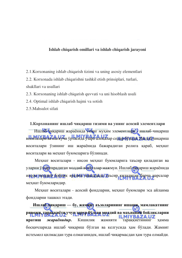  
 
 
 
 
 
Ishlab chiqarish omillari va ishlab chiqarish jarayoni 
 
 
2.1.Korxonaning ishlab chiqarish tizimi va uning asosiy elementlari 
2.2. Korxonada ishlab chiqarishni tashkil etish prinsiplari, turlari,  
shakllari va usullari 
2.3. Korxonaning ishlab chiqarish quvvati va uni hisoblash usuli 
2.4. Optimal ishlab chiqarish hajmi va sotish 
2.5.Mahsulot sifati 
 
1.Корхонанинг ишлаб чиқариш тизими ва унинг асосий элементлари 
Ишлаб чиқариш жараёнида унинг муҳим элементлари - ишлаб чиқариш 
воситалари ва иш кучи ўртасида ўзаро алоқалар содир бўлади. Ишлаб чиқариш 
воситалари ўзининг иш жараёнида бажарадиган ролига қараб, меҳнат 
воситалари ва меҳнат буюмларига бўлинади. 
Меҳнат воситалари - инсон меҳнат буюмларига таъсир қиладиган ва 
уларни ўзгартирадиган моддий воситалар мажмуи. Ишлаб чиқариш жараёнида 
инсон моддий бойлик яратиш мақсадида таъсир қиладиган барча нарсалар 
меҳнат буюмларидир. 
Меҳнат воситалари - асосий фондларни, меҳнат буюмлари эса айланма 
фондларни ташкил этади. 
Ишлаб чиқариш — бу, жамият аъзоларининг яшаши, мамлакатнинг 
ривожи, тараққиёти учун зарур бўлган моддий ва маънавий бойликларни 
яратиш 
жараёнидир. 
Кишилик 
жамияти 
тараққиётининг 
ҳамма 
босқичларида ишлаб чиқариш бўлган ва келгусида ҳам бўлади. Жамият 
истеъмол қилмасдан тура олмаганидек, ишлаб чиқармасдан ҳам тура олмайди. 
