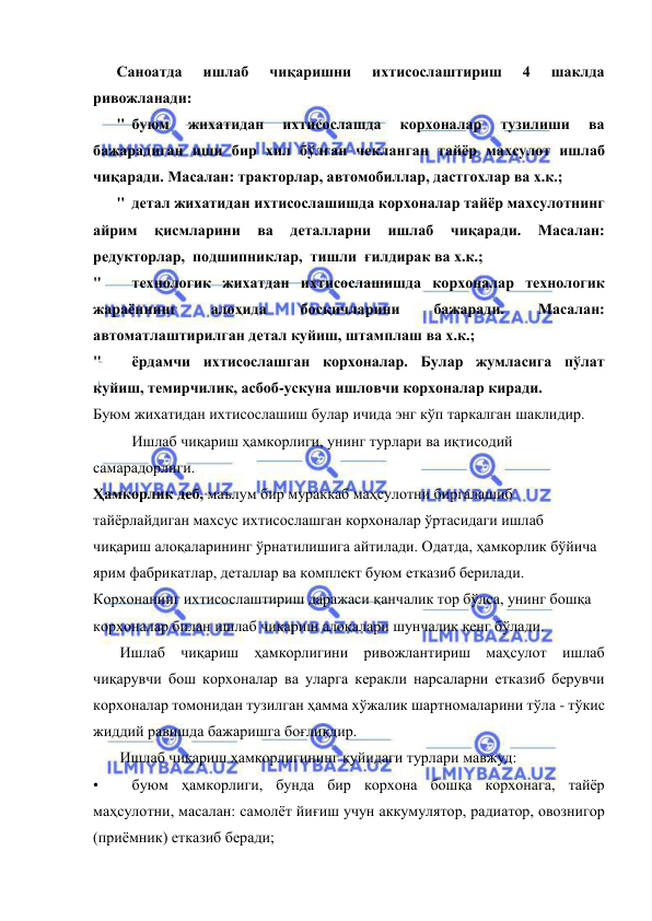  
 
Саноатда 
ишлаб 
чиқаришни 
ихтисослаштириш 
4 
шаклда 
ривожланади: 
" буюм 
жихатидан 
ихтисослашда 
корхоналар 
тузилиши 
ва 
бажарадиган иши бир хил бўлган чекланган тайёр махсулот ишлаб 
чиқаради. Масалан: тракторлар, автомобиллар, дастгохлар ва х.к.; 
" детал жихатидан ихтисослашишда корхоналар тайёр махсулотнинг 
айрим 
қисмларини 
ва 
деталларни 
ишлаб 
чиқаради. 
Масалан: 
редукторлар,  подшипниклар,  тишли  ғилдирак ва х.к.; 
" 
технологик жихатдан ихтисослашишда корхоналар технологик 
жараённинг 
алоҳида 
босқичларини 
бажаради. 
Масалан: 
автоматлаштирилган детал куйиш, штамплаш ва х.к.; 
" 
ёрдамчи ихтисослашган корхоналар. Булар жумласига пўлат 
куйиш, темирчилик, асбоб-ускуна ишловчи корхоналар киради. 
Буюм жихатидан ихтисослашиш булар ичида энг кўп таркалган шаклидир. 
 
Ишлаб чиқариш ҳамкорлиги, унинг турлари ва иқтисодий 
самарадорлиги. 
Ҳамкорлик деб, маълум бир мураккаб маҳсулотни биргалашиб 
тайёрлайдиган махсус ихтисослашган корхоналар ўртасидаги ишлаб 
чиқариш алоқаларининг ўрнатилишига айтилади. Одатда, ҳамкорлик бўйича 
ярим фабрикатлар, деталлар ва комплект буюм етказиб берилади. 
Корхонанинг ихтисослаштириш даражаси қанчалик тор бўлса, унинг бошқа 
корхоналар билан ишлаб чиқариш алоқалари шунчалик кенг бўлади. 
       Ишлаб чиқариш ҳамкорлигини ривожлантириш маҳсулот ишлаб 
чиқарувчи бош корхоналар ва уларга керакли нарсаларни етказиб берувчи 
корхоналар томонидан тузилган ҳамма хўжалик шартномаларини тўла - тўкис 
жиддий равишда бажаришга боғлиқдир. 
       Ишлаб чиқариш ҳамкорлигининг қуйидаги турлари мавжуд: 
• 
буюм ҳамкорлиги, бунда бир корхона бошқа корхонага, тайёр 
маҳсулотни, масалан: самолёт йиғиш учун аккумулятор, радиатор, овознигор 
(приёмник) етказиб беради; 
