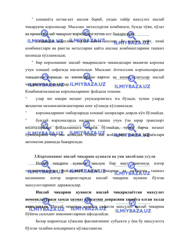  
 
" хомашёга кетма-кет ишлов бериб, ундан тайёр махсулот ишлаб 
чикарувчи корхоналар. Масалан: металлургия комбинати, бунда чўян, пўлат 
ва прокат ишлаб чиқариш жараёнлари кетма-кет бажарилади; 
" хомашёни комплекс тарзда қайта ишлаш, бу асосан нефт, кимё 
комбинатлари ва рангли металларни қайта ишлаш комбинатларини ташкил 
қилишда кўлланилади; 
" бир корхонанинг ишлаб чиқаришдаги чикиндилари иккинчи корхона 
учун хомашё сифатида ишлатилади. Масалан: ёғочсозлик корхоналаридан 
чикадиган киринди ва кипиклардан картон ва кипик плиталар ишлаб 
чиқарадиган корхоналар. 
Комбинatsiялашган корхоналарнинг фойдали томони: 
" 
улар энг юқори меҳнат унумдорлигига эга бўлади, чунки уларда 
меҳнатни механизatsiялаштириш кенг кўламда кўлланилади. 
" 
корхоналарнинг омборларида хомашё захиралари деярли кўп бўлмайди. 
" 
бундай корхоналарда юкларни ташиш учун ўзи юрар транспорт 
воситаларидан фойдаланишга эхтиёж бўлмайди, чунки барча меҳнат 
буюмларини бир иш жойидан бошқа иш жойларига узатиш жараёнлари 
автоматик равишда бажарилади. 
 
3.Корхонанинг ишлаб чиқариш қуввати ва уни ҳисоблаш усули 
Ишлаб 
чиқариш 
қуввати 
маълум 
бир 
вақт 
давомида 
илғор 
технологиялардан фойдаланиб, ишлаб чиқариш ва меҳнатни ташкил 
қилишнинг 
илғор 
шароитларида 
ишлаб 
чиқариш 
мумкин 
бўлган 
махсулотларнинг даражасидир. 
      Ишлаб 
чиқариш 
қуввати 
ишлаб 
чиқарилаётган 
махсулот 
номенклатураси хамда хизмат кўрсатиш доирасини хисобга олган холда 
аниқланади. Ишлаб чиқариш қуввати сифатли махсулот ишлаб чиқариш 
бўйича салоҳият имкониятларини ифодалайди. 
      Бозор шароитида хўжалик фаолиятининг субъекти у ёки бу махсулотга 
бўлган талабни кондиришга мўлжалланган.  
