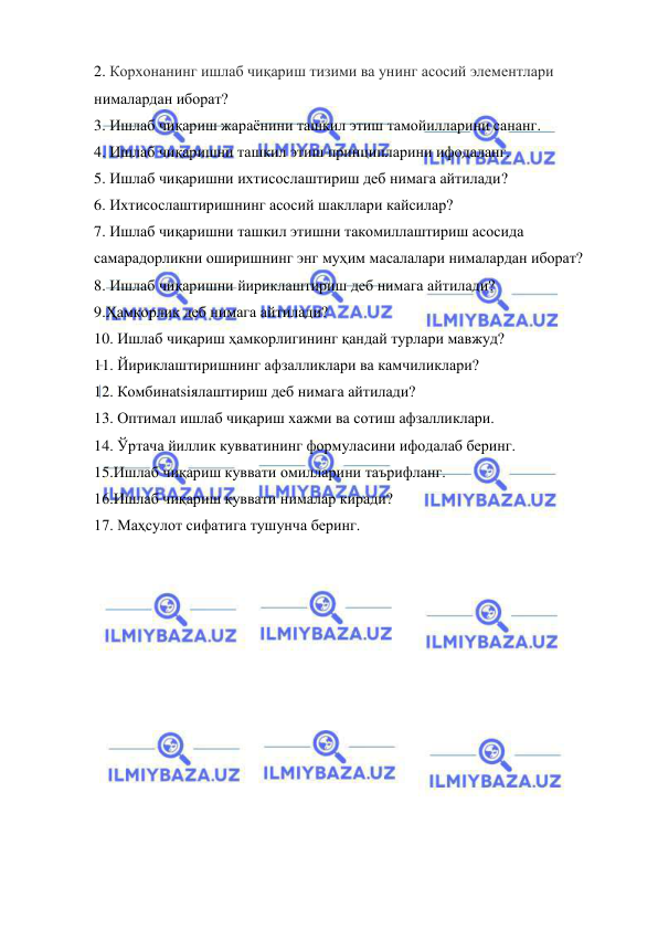  
 
2. Корхонанинг ишлаб чиқариш тизими ва унинг асосий элементлари 
нималардан иборат?  
3. Ишлаб чиқариш жараёнини ташкил этиш тамойилларини сананг.  
4. Ишлаб чиқаришни ташкил этиш принципларини ифодаланг. 
5. Ишлаб чиқаришни ихтисослаштириш деб нимага айтилади? 
6. Ихтисослаштиришнинг асосий шакллари кайсилар? 
7. Ишлаб чиқаришни ташкил этишни такомиллаштириш асосида 
самарадорликни оширишнинг энг муҳим масалалари нималардан иборат? 
8. Ишлаб чиқаришни йириклаштириш деб нимага айтилади? 
9.Ҳамкорлик деб нимага айтилади?  
10. Ишлаб чиқариш ҳамкорлигининг қандай турлари мавжуд? 
11. Йириклаштиришнинг афзалликлари ва камчиликлари? 
12. Комбинatsiялаштириш деб нимага айтилади? 
13. Оптимал ишлаб чиқариш хажми ва сотиш афзалликлари. 
14. Ўртача йиллик кувватининг формуласини ифодалаб беринг. 
15.Ишлаб чиқариш куввати омилларини таърифланг. 
16.Ишлаб чиқариш қуввати нималар киради?  
17. Маҳсулот сифатига тушунча беринг. 
 
 
 
 
 
 
