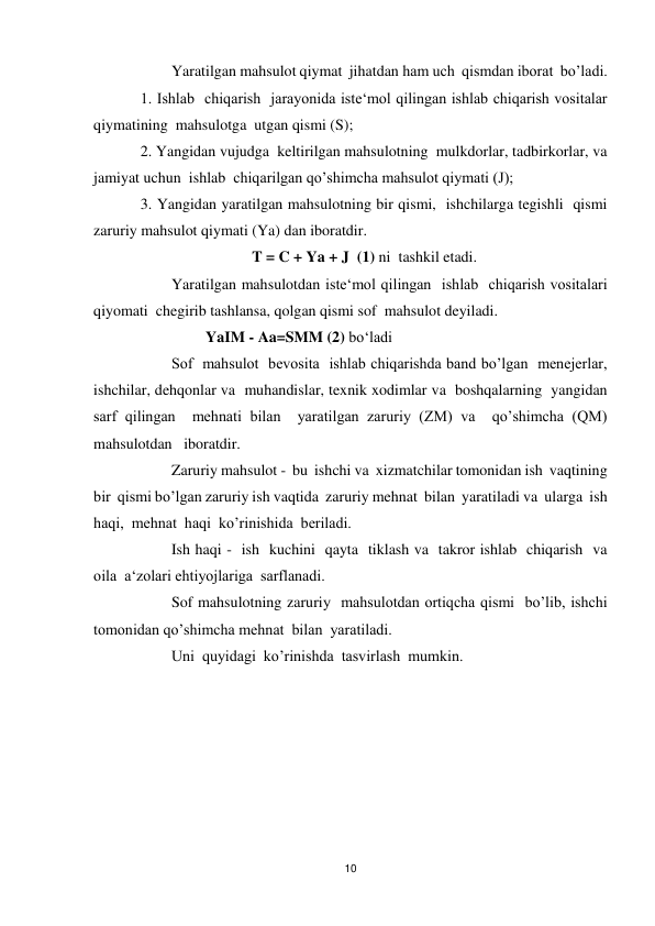 10 
 
 
Yaratilgan mahsulot qiymat  jihatdan ham uch  qismdan iborat  bo’ladi. 
1. Ishlab  chiqarish  jarayonida iste‘mol qilingan ishlab chiqarish vositalar 
qiymatining  mahsulotga  utgan qismi (S); 
2. Yangidan vujudga  keltirilgan mahsulotning  mulkdorlar, tadbirkorlar, va  
jamiyat uchun  ishlab  chiqarilgan qo’shimcha mahsulot qiymati (J); 
3. Yangidan yaratilgan mahsulotning bir qismi,  ishchilarga tegishli  qismi 
zaruriy mahsulot qiymati (Ya) dan iboratdir.  
                             T = C + Ya + J  (1) ni  tashkil etadi. 
 
Yaratilgan mahsulotdan iste‘mol qilingan  ishlab  chiqarish vositalari 
qiyomati  chegirib tashlansa, qolgan qismi sof  mahsulot deyiladi. 
                 YaIM - Aa=SMM (2) bo‘ladi 
 
Sof  mahsulot  bevosita  ishlab chiqarishda band bo’lgan  menejerlar, 
ishchilar, dehqonlar va  muhandislar, texnik xodimlar va  boshqalarning  yangidan  
sarf qilingan  mehnati bilan  yaratilgan zaruriy (ZM) va  qo’shimcha (QM) 
mahsulotdan   iboratdir. 
 
Zaruriy mahsulot -  bu  ishchi va  xizmatchilar tomonidan ish  vaqtining  
bir  qismi bo’lgan zaruriy ish vaqtida  zaruriy mehnat  bilan  yaratiladi va  ularga  ish  
haqi,  mehnat  haqi  ko’rinishida  beriladi.  
 
Ish haqi -  ish  kuchini  qayta  tiklash va  takror ishlab  chiqarish  va  
oila  a‘zolari ehtiyojlariga  sarflanadi. 
 
Sof mahsulotning zaruriy  mahsulotdan ortiqcha qismi  bo’lib, ishchi  
tomonidan qo’shimcha mehnat  bilan  yaratiladi. 
 
Uni  quyidagi  ko’rinishda  tasvirlash  mumkin.  
 
