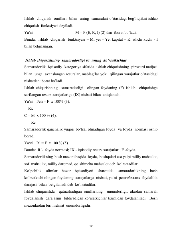 12 
 
Ishlab  chiqarish  omillari  bilan  uning  samaralari o’rtasidagi bog’liqlikni ishlab  
chiqarish  funktsiyasi deyiladi. 
Ya‘ni:                                         M = F (E, K, I) (2) dan  iborat bo’ladi. 
Bunda:  ishlab  chiqarish  funktsiyasi – M; yer - Ye, kapital – K; ishchi kuchi - I 
bilan belgilangan. 
   
 Ishlab chiqarishning  samaradorligi va  uning  ko’rsatkichlar 
Samaradorlik  iqtisodiy  kategoriya sifatida  ishlab chiqarishning  pirovard natijasi 
bilan  unga  avanslangan resurslar, mablag’lar yoki  qilingan xarajatlar o’rtasidagi 
nisbatdan iborat bo’ladi. 
Ishlab chiqarishning  samaradorligi  olingan foydaning (F) ishlab  chiqarishga  
sarflangan resurs xarajatlariga (IX) nisbati bilan  aniqlanadi. 
Ya‘ni:  I/ch = F  x 100% (3). 
    Rх 
С = M  х 100 % (4). 
       Rc 
Samaradorlik qanchalik yuqori bo’lsa, olinadigan foyda  va foyda  normasi oshib 
boradi. 
Ya‘ni:  R’ = F  x 100 % (5). 
Bunda:  R’-  foyda normasi; IX - iqtisodiy resurs xarajatlari; F -foyda.  
Samaradorlikning  bosh mezoni haqida  foyda,  boshqalari esa yalpi milliy mahsulot, 
sof  mahsulot, milliy daromad, qo’shimcha mahsulot deb  ko’rsatadilar. 
Ko’pchilik  olimlar  bozor  iqtisodiyoti  sharoitida  samaradorlikning  bosh 
ko’rsatkichi olingan foydaning  xarajatlarga  nisbati, ya‘ni  рентабеллик  foydalilik  
darajasi  bilan  belgilanadi deb  ko’rsatadilar. 
Ishlab chiqarishda  qatnashadigan omillarning  unumdorligi, ulardan samarali 
foydalanish  darajasini  bildiradigan ko’rsatkichlar tizimidan foydalaniladi.  Bosh  
mezonlardan biri mehnat  unumdorligidir. 
