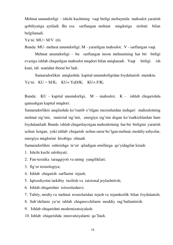 13 
 
Mehnat unumdorligi – ishchi kuchining  vaqt birligi mobaynida  mahsulot yaratish  
qobiliyatiga aytiladi. Bu esa  sarflangan mehnat  miqdoriga  nisbati  bilan  
belgilanadi. 
Ya‘ni: MU= M/V  (6). 
Bunda: MU- mehnat unumdorligi; M - yaratilgan mahsulot;  V - sarflangan vaqt. 
 
Mehnat unumdorligi – bu  sarflangan inson mehnatining har bir  birligi  
evaziga ishlab chiqarilgan mahsulot miqdori bilan aniqlanadi. Vaqt 
birligi 
ish 
kuni, ish  soatidan iborat bo’ladi. 
 
Samaradorlikni  aniqlashda  kapital unumdorligidan foydalanish  mumkin. 
Ya‘ni:   KU = M/K;    KU= YaD/K;    KU= F/K; 
 
                                      
Bunda:  KU - kapital unumdorligi,  M – mahsulot,  K -  ishlab chiqarishda 
qatnashgan kapital miqdori: 
Samaradorlikni anqilashda ko’rsatib o’tilgan mezonlardan tashqari  mahsulotning 
mehnat sig’imi,  material sig’imi,  energiya sig’imi degan ko’rsatkichlardan ham  
foydalaniladi. Bunda  ishlab chiqarilayotgan mahsulotning  har bir  birligini  yaratish 
uchun  ketgan,  yoki ishlab  chiqarish  uchun zarur bo’lgan mehnat, moddiy ashyolar, 
energiya miqdorini  hisobiga  olinadi. 
Samaradorlikni  oshirishga  ta‘sir  qiladigan omillarga  qo’yidagilar kiradi: 
1.  Ishchi kuchi salohiyati; 
2.  Fan-texnika  taraqqiyoti va uning  yangiliklari; 
3.  Ilg’or texnologiya; 
4.  Ishlab  chiqarish  sarflarini  tejash; 
5.  Iqtisodiyotni tarkibiy  tuzilish va  ratsional joylashtirish; 
6.  Ishlab chiqarishni  ixtisoslashuvi; 
7.  Tabiiy, modiy va  mehnat  resurslaridan  tejash va  tejamkorlik  bilan  foydalanish; 
8.  Sub‘ektlarni  ya‘ni  ishlab  chiqaruvchilarni  moddiy  rag’batlantirish. 
9.   Ishlab chiqarishni modernizatsiyalash. 
10. Ishlab  chiqarishda  innovatsiyalarni  qo’llash. 
