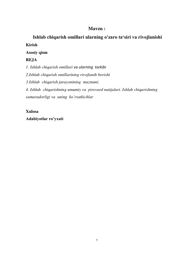 1 
 
 
Mavzu : 
 Ishlab chiqarish omillari ularning o'zaro ta‘siri va rivojlanishi  
Kirish 
Asosiy qism 
REJA 
1. Ishlab chiqarish omillari va ularning  tarkibi  
2.Ishlab chiqarish omillarining rivojlanib borishi 
3.Ishlab  chiqarish jarayonining  mazmuni. 
4. Ishlab  chiqarishning umumiy va  pirovard natijalari. Ishlab chiqarishning  
samaradorligi va  uning  ko’rsatkichlar 
 
Xulosa 
Adabiyotlar ro’yxati 
 
 
 
 
 
 
 
 
 
 
 
 
 
 
 

