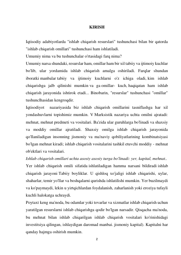 2 
 
 
KIRISH 
 
Iqtisodiy adabiyotlarda "ishlab chiqarish resurslari" tushunchasi bilan bir qatorda 
"ishlab chiqarish omillari" tushunchasi ham ishlatiladi. 
Umumiy nima va bu tushunchalar o'rtasidagi farq nima? 
Umumiy narsa shundaki, resurslar ham, omillar ham bir xil tabiiy va ijtimoiy kuchlar 
bo'lib, ular yordamida ishlab chiqarish amalga oshiriladi. Farqlar shundan 
iboratki manbalar tabiiy va ijtimoiy kuchlarni o'z ichiga oladi, kim ishlab 
chiqarishga jalb qilinishi mumkin va ga omillar- kuch, haqiqatan ham ishlab 
chiqarish jarayonida ishtirok etadi... Binobarin, "resurslar" tushunchasi "omillar" 
tushunclhasidan kengroqdir. 
Iqtisodiyot  nazariyasida biz ishlab chiqarish omillarini tasniflashga har xil 
yondashuvlarni topishimiz mumkin. V Marksistik nazariya uchta omilni ajratadi: 
mehnat, mehnat predmeti va vositalari. Ba'zida ular guruhlarga bo'linadi va shaxsiy 
va moddiy omillar ajratiladi. Shaxsiy omilga ishlab chiqarish jarayonida 
qo'llaniladigan insonning jismoniy va ma'naviy qobiliyatlarining kombinatsiyasi 
bo'lgan mehnat kiradi; ishlab chiqarish vositalarini tashkil etuvchi moddiy - mehnat 
ob'ektlari va vositalari. 
Ishlab chiqarish omillari uchta asosiy asosiy turga bo'linadi: yer, kapital, mehnat.. 
Yer ishlab chiqarish omili sifatida ishlatiladigan hamma narsani bildiradi ishlab 
chiqarish jarayoni Tabiiy boyliklar. U qishloq xo'jaligi ishlab chiqarishi, uylar, 
shaharlar, temir yo'llar va boshqalarni qurishda ishlatilishi mumkin. Yer buzilmaydi 
va ko'paymaydi, lekin u yirtqichlardan foydalanish, zaharlanish yoki eroziya tufayli 
kuchli halokatga uchraydi. 
Poytaxt keng ma'noda, bu odamlar yoki tovarlar va xizmatlar ishlab chiqarish uchun 
yaratilgan resurslarni ishlab chiqarishga qodir bo'lgan narsadir. Qisqacha ma'noda, 
bu mehnat bilan ishlab chiqarilgan ishlab chiqarish vositalari ko'rinishidagi 
investitsiya qilingan, ishlaydigan daromad manbai. jismoniy kapital). Kapitalni har 
qanday hajmga oshirish mumkin. 
