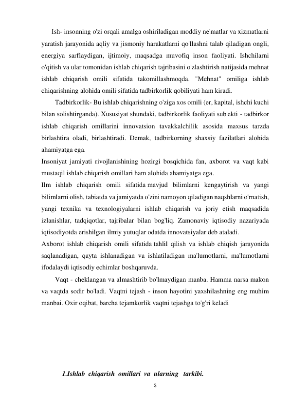 3 
 
      Ish- insonning o'zi orqali amalga oshiriladigan moddiy ne'matlar va xizmatlarni 
yaratish jarayonida aqliy va jismoniy harakatlarni qo'llashni talab qiladigan ongli, 
energiya sarflaydigan, ijtimoiy, maqsadga muvofiq inson faoliyati. Ishchilarni 
o'qitish va ular tomonidan ishlab chiqarish tajribasini o'zlashtirish natijasida mehnat 
ishlab chiqarish omili sifatida takomillashmoqda. "Mehnat" omiliga ishlab 
chiqarishning alohida omili sifatida tadbirkorlik qobiliyati ham kiradi. 
Tadbirkorlik- Bu ishlab chiqarishning o'ziga xos omili (er, kapital, ishchi kuchi 
bilan solishtirganda). Xususiyat shundaki, tadbirkorlik faoliyati sub'ekti - tadbirkor 
ishlab chiqarish omillarini innovatsion tavakkalchilik asosida maxsus tarzda 
birlashtira oladi, birlashtiradi. Demak, tadbirkorning shaxsiy fazilatlari alohida 
ahamiyatga ega. 
Insoniyat jamiyati rivojlanishining hozirgi bosqichida fan, axborot va vaqt kabi 
mustaqil ishlab chiqarish omillari ham alohida ahamiyatga ega. 
Ilm ishlab chiqarish omili sifatida mavjud bilimlarni kengaytirish va yangi 
bilimlarni olish, tabiatda va jamiyatda o'zini namoyon qiladigan naqshlarni o'rnatish, 
yangi texnika va texnologiyalarni ishlab chiqarish va joriy etish maqsadida 
izlanishlar, tadqiqotlar, tajribalar bilan bog'liq. Zamonaviy iqtisodiy nazariyada 
iqtisodiyotda erishilgan ilmiy yutuqlar odatda innovatsiyalar deb ataladi. 
Axborot ishlab chiqarish omili sifatida tahlil qilish va ishlab chiqish jarayonida 
saqlanadigan, qayta ishlanadigan va ishlatiladigan ma'lumotlarni, ma'lumotlarni 
ifodalaydi iqtisodiy echimlar boshqaruvda. 
Vaqt - cheklangan va almashtirib bo'lmaydigan manba. Hamma narsa makon 
va vaqtda sodir bo'ladi. Vaqtni tejash - inson hayotini yaxshilashning eng muhim 
manbai. Oxir oqibat, barcha tejamkorlik vaqtni tejashga to'g'ri keladi 
 
 
 
 
 
1.Ishlab  chiqarish  omillari  va  ularning   tarkibi. 
