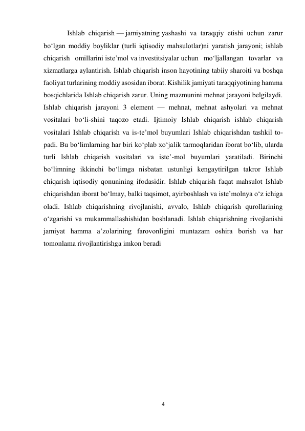 4 
 
 Ishlab chiqarish — jamiyatning yashashi va taraqqiy etishi uchun zarur 
boʻlgan moddiy boyliklar (turli iqtisodiy mahsulotlar)ni yaratish jarayoni; ishlab 
chiqarish omillarini isteʼmol va investitsiyalar uchun moʻljallangan tovarlar va 
xizmatlarga aylantirish. Ishlab chiqarish inson hayotining tabiiy sharoiti va boshqa 
faoliyat turlarining moddiy asosidan iborat. Kishilik jamiyati taraqqiyotining hamma 
bosqichlarida Ishlab chiqarish zarur. Uning mazmunini mehnat jarayoni belgilaydi. 
Ishlab chiqarish jarayoni 3 element — mehnat, mehnat ashyolari va mehnat 
vositalari boʻli-shini taqozo etadi. Ijtimoiy Ishlab chiqarish ishlab chiqarish 
vositalari Ishlab chiqarish va is-teʼmol buyumlari Ishlab chiqarishdan tashkil to-
padi. Bu boʻlimlarning har biri koʻplab xoʻjalik tarmoqlaridan iborat boʻlib, ularda 
turli Ishlab chiqarish vositalari va isteʼ-mol buyumlari yaratiladi. Birinchi 
boʻlimning ikkinchi boʻlimga nisbatan ustunligi kengaytirilgan takror Ishlab 
chiqarish iqtisodiy qonunining ifodasidir. Ishlab chiqarish faqat mahsulot Ishlab 
chiqarishdan iborat boʻlmay, balki taqsimot, ayirboshlash va isteʼmolnya oʻz ichiga 
oladi. Ishlab chiqarishning rivojlanishi, avvalo, Ishlab chiqarish qurollarining 
oʻzgarishi va mukammallashishidan boshlanadi. Ishlab chiqarishning rivojlanishi 
jamiyat hamma aʼzolarining farovonligini muntazam oshira borish va har 
tomonlama rivojlantirishga imkon beradi 
 
