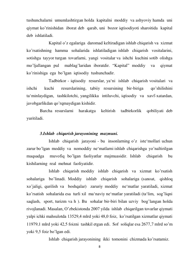 8 
 
tushunchalarni  umumlashtirgan holda  kapitalni  moddiy  va ashyoviy hamda  uni  
qiymat ko’rinishidan  iborat deb  qarab, uni  bozor iqtisodiyoti sharoitida  kapital 
deb  ishlatiladi. 
 
Kapital o’z egalariga  daromad keltiradigan ishlab chiqarish va  xizmat  
ko’rsatishning  hamma  sohalarida  ishlatiladigan ishlab  chiqarish  vositalarini,  
sotishga  tayyor turgan  tovarlarni,  yangi  vositalar va  ishchi  kuchini sotib  olishga  
mo’ljallangan pul  mablag’laridan iboratdir. “Kapital” moddiy  va  qiymat  
ko’rinishiga  ega  bo’lgan  iqtisodiy  tushunchadir. 
 
Tadbirkor - iqtisodiy  resurslar, ya‘ni  ishlab  chiqarish vositalari  va  
ishchi  kuchi  resurslarining, tabiiy resursining bir-biriga  qo’shilishini  
ta‘minlaydigan,  tashkilotchi, yangilikka  intiluvchi, iqtisodiy  va  xavf-xatardan, 
javobgarlikdan qo’rqmaydigan kishidir.  
Barcha resurslarni  harakatga  keltirish  tadbirkorlik  qobiliyati deb  
yuritiladi. 
 
3.Ishlab  chiqarish jarayonining  mazmuni. 
 
Ishlab  chiqarish  jarayoni - bu  insonlarning o’z  iste‘mollari uchun 
zarur bo’lgan  moddiy  va   nomoddiy  ne‘matlarni ishlab  chiqarishga  yo’naltirilgan 
maqsadga  muvofiq bo’lgan faoliyatlar majmuasidir. Ishlab  chiqarish  bu  
kishilarning  real  mehnat  faoliyatidir. 
 
Ishlab  chiqarish moddiy  ishlab  chiqarish  va  xizmat  ko’rsatish  
sohalariga  bo’linadi. Moddiy  ishlab  chiqarish  sohalariga (sanoat,  qishloq 
xo’jaligi, qurilish va  boshqalar)  zaruriy moddiy  ne‘matlar yaratiladi, xizmat 
ko’rsatish  sohalarida esa  turli xil  ma‘naviy ne‘matlar yaratiladi (ta‘lim,  sog’liqni 
saqlash,  sport, turizm va h ). Bu  sohalar bir-biri bilan uzviy  bog’langan holda  
rivojlanadi. Masalan, O’zbekistonda 2007 yilda  ishlab  chiqarilgan tovarlar qiymati 
yalpi ichki mahsulotda 13529,4 mlrd yoki 48,0 foiz,  ko’rsatilgan xizmatlar qiymati 
11979,1 mlrd yoki 42,5 foizni  tashkil etgan edi.  Sof  soliqlar esa 2677,7 mlrd so’m 
yoki 9,5 foiz bo’lgan edi. 
 
Ishlab  chiqarish jarayonining  ikki  tomonini  chizmada ko’rsatamiz. 
