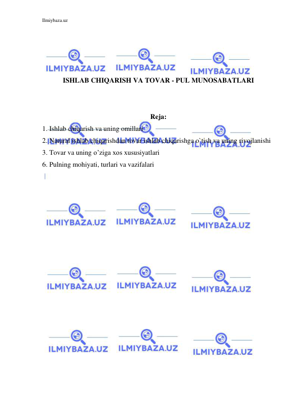 Ilmiybaza.uz 
 
 
 
 
 
ISHLAB CHIQARISH VA TOVAR - PUL MUNOSABATLARI 
 
 
Reja: 
1. Ishlab chiqarish va uning omillari 
2. Natural ishlab chiqarishdan tovar ishlab chiqarishga o`tish va uning rivojlanishi 
3. Tovar va uning o’ziga xos xususiyatlari  
6. Pulning mohiyati, turlari va vazifalari 
 
 
 
 
 
 
 
 
 
 
 
 
 
 
 
 
 
 
