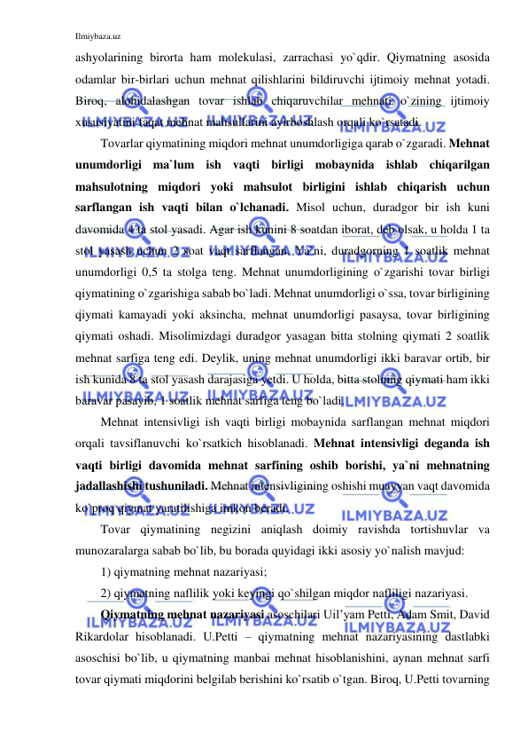 Ilmiybaza.uz 
 
ashyolarining birorta ham molekulasi, zarrachasi yo`qdir. Qiymatning asosida 
odamlar bir-birlari uchun mehnat qilishlarini bildiruvchi ijtimoiy mehnat yotadi. 
Biroq, alohidalashgan tovar ishlab chiqaruvchilar mehnati o`zining ijtimoiy 
xususiyatini faqat mehnat mahsullarini ayirboshlash orqali ko`rsatadi.  
Tovarlar qiymatining miqdori mehnat unumdorligiga qarab o`zgaradi. Mehnat 
unumdorligi ma`lum ish vaqti birligi mobaynida ishlab chiqarilgan 
mahsulotning miqdori yoki mahsulot birligini ishlab chiqarish uchun 
sarflangan ish vaqti bilan o`lchanadi. Misol uchun, duradgor bir ish kuni 
davomida 4 ta stol yasadi. Agar ish kunini 8 soatdan iborat, deb olsak, u holda 1 ta 
stol yasash uchun 2 soat vaqt sarflangan. Ya`ni, duradgorning 1 soatlik mehnat 
unumdorligi 0,5 ta stolga teng. Mehnat unumdorligining o`zgarishi tovar birligi 
qiymatining o`zgarishiga sabab bo`ladi. Mehnat unumdorligi o`ssa, tovar birligining 
qiymati kamayadi yoki aksincha, mehnat unumdorligi pasaysa, tovar birligining 
qiymati oshadi. Misolimizdagi duradgor yasagan bitta stolning qiymati 2 soatlik 
mehnat sarfiga teng edi. Deylik, uning mehnat unumdorligi ikki baravar ortib, bir 
ish kunida 8 ta stol yasash darajasiga yetdi. U holda, bitta stolning qiymati ham ikki 
baravar pasayib, 1 soatlik mehnat sarfiga teng bo`ladi.   
Mehnat intensivligi ish vaqti birligi mobaynida sarflangan mehnat miqdori 
orqali tavsiflanuvchi ko`rsatkich hisoblanadi. Mehnat intensivligi deganda ish 
vaqti birligi davomida mehnat sarfining oshib borishi, ya`ni mehnatning 
jadallashishi tushuniladi. Mehnat intensivligining oshishi muayyan vaqt davomida 
ko`proq qiymat yaratilishiga imkon beradi.  
Tovar qiymatining negizini aniqlash doimiy ravishda tortishuvlar va 
munozaralarga sabab bo`lib, bu borada quyidagi ikki asosiy yo`nalish mavjud: 
1) qiymatning mehnat nazariyasi; 
2) qiymatning naflilik yoki keyingi qo`shilgan miqdor nafliligi nazariyasi. 
Qiymatning mehnat nazariyasi asoschilari Uil’yam Petti, Adam Smit, David 
Rikardolar hisoblanadi. U.Petti – qiymatning mehnat nazariyasining dastlabki 
asoschisi bo`lib, u qiymatning manbai mehnat hisoblanishini, aynan mehnat sarfi 
tovar qiymati miqdorini belgilab berishini ko`rsatib o`tgan. Biroq, U.Petti tovarning 
