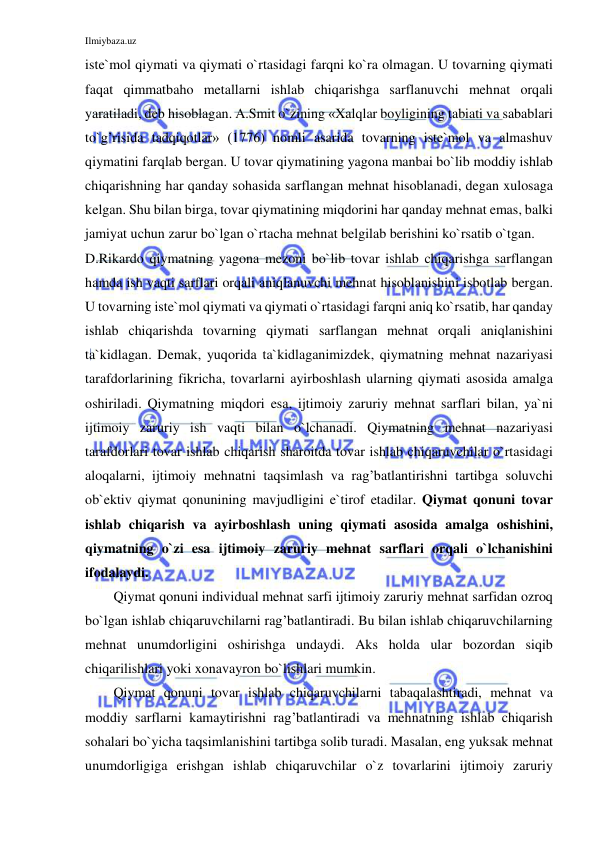 Ilmiybaza.uz 
 
iste`mol qiymati va qiymati o`rtasidagi farqni ko`ra olmagan. U tovarning qiymati 
faqat qimmatbaho metallarni ishlab chiqarishga sarflanuvchi mehnat orqali 
yaratiladi, deb hisoblagan. A.Smit o`zining «Xalqlar boyligining tabiati va sabablari 
to`g’risida tadqiqotlar» (1776) nomli asarida tovarning iste`mol va almashuv 
qiymatini farqlab bergan. U tovar qiymatining yagona manbai bo`lib moddiy ishlab 
chiqarishning har qanday sohasida sarflangan mehnat hisoblanadi, degan xulosaga 
kelgan. Shu bilan birga, tovar qiymatining miqdorini har qanday mehnat emas, balki 
jamiyat uchun zarur bo`lgan o`rtacha mehnat belgilab berishini ko`rsatib o`tgan. 
D.Rikardo qiymatning yagona mezoni bo`lib tovar ishlab chiqarishga sarflangan 
hamda ish vaqti sarflari orqali aniqlanuvchi mehnat hisoblanishini isbotlab bergan. 
U tovarning iste`mol qiymati va qiymati o`rtasidagi farqni aniq ko`rsatib, har qanday 
ishlab chiqarishda tovarning qiymati sarflangan mehnat orqali aniqlanishini 
ta`kidlagan. Demak, yuqorida ta`kidlaganimizdek, qiymatning mehnat nazariyasi 
tarafdorlarining fikricha, tovarlarni ayirboshlash ularning qiymati asosida amalga 
oshiriladi. Qiymatning miqdori esa, ijtimoiy zaruriy mehnat sarflari bilan, ya`ni 
ijtimoiy zaruriy ish vaqti bilan o`lchanadi. Qiymatning mehnat nazariyasi 
tarafdorlari tovar ishlab chiqarish sharoitda tovar ishlab chiqaruvchilar o`rtasidagi 
aloqalarni, ijtimoiy mehnatni taqsimlash va rag’batlantirishni tartibga soluvchi 
ob`ektiv qiymat qonunining mavjudligini e`tirof etadilar. Qiymat qonuni tovar 
ishlab chiqarish va ayirboshlash uning qiymati asosida amalga oshishini, 
qiymatning o`zi esa ijtimoiy zaruriy mehnat sarflari orqali o`lchanishini 
ifodalaydi.  
Qiymat qonuni individual mehnat sarfi ijtimoiy zaruriy mehnat sarfidan ozroq 
bo`lgan ishlab chiqaruvchilarni rag’batlantiradi. Bu bilan ishlab chiqaruvchilarning 
mehnat unumdorligini oshirishga undaydi. Aks holda ular bozordan siqib 
chiqarilishlari yoki xonavayron bo`lishlari mumkin.  
Qiymat qonuni tovar ishlab chiqaruvchilarni tabaqalashtiradi, mehnat va 
moddiy sarflarni kamaytirishni rag’batlantiradi va mehnatning ishlab chiqarish 
sohalari bo`yicha taqsimlanishini tartibga solib turadi. Masalan, eng yuksak mehnat 
unumdorligiga erishgan ishlab chiqaruvchilar o`z tovarlarini ijtimoiy zaruriy 
