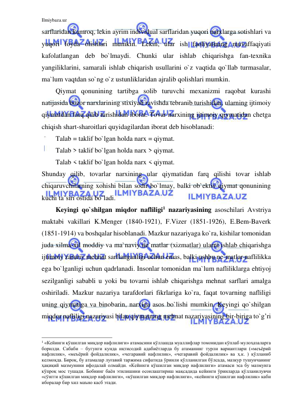 Ilmiybaza.uz 
 
sarflaridan kamroq, lekin ayrim individual sarflaridan yuqori narxlarga sotishlari va 
yuqori foyda olishlari mumkin. Lekin, ular ish faoliyatining muvaffaqiyati 
kafolatlangan deb bo`lmaydi. Chunki ular ishlab chiqarishga fan-texnika 
yangiliklarini, samarali ishlab chiqarish usullarini o`z vaqtida qo`llab turmasalar, 
ma`lum vaqtdan so`ng o`z ustunliklaridan ajralib qolishlari mumkin. 
Qiymat qonunining tartibga solib turuvchi mexanizmi raqobat kurashi 
natijasida bozor narxlarining stixiyali ravishda tebranib turishidan, ularning ijtimoiy 
qiymatdan farq qilib turishidan iborat. Tovar narxining ijtimoiy qiymatidan chetga 
chiqish shart-sharoitlari quyidagilardan iborat deb hisoblanadi:  
Talab = taklif bo`lgan holda narx = qiymat. 
Talab > taklif bo`lgan holda narx > qiymat.   
Talab < taklif bo`lgan holda narx < qiymat.   
Shunday qilib, tovarlar narxining ular qiymatidan farq qilishi tovar ishlab 
chiqaruvchilarning xohishi bilan sodir bo`lmay, balki ob`ektiv qiymat qonunining 
kuchi ta`siri ostida bo`ladi.  
Keyingi qo`shilgan miqdor nafliligi1 nazariyasining asoschilari Avstriya 
maktabi vakillari K.Menger (1840-1921), F.Vizer (1851-1926), E.Bem-Baverk 
(1851-1914) va boshqalar hisoblanadi. Mazkur nazariyaga ko`ra, kishilar tomonidan 
juda xilma-xil moddiy va ma`naviy ne`matlar (xizmatlar) ularni ishlab chiqarishga 
ijtimoiy zaruriy mehnat sarflanganligi uchun emas, balki ushbu ne`matlar naflilikka 
ega bo`lganligi uchun qadrlanadi. Insonlar tomonidan ma`lum nafliliklarga ehtiyoj 
sezilganligi sababli u yoki bu tovarni ishlab chiqarishga mehnat sarflari amalga 
oshiriladi. Mazkur nazariya tarafdorlari fikrlariga ko`ra, faqat tovarning nafliligi 
uning qiymatiga va binobarin, narxiga asos bo`lishi mumkin. Keyingi qo`shilgan 
miqdor nafliligi nazariyasi bilan qiymatning mehnat nazariyasining bir-biriga to`g’ri 
                                                           
1 «Кейинги қўшилган миқдор нафлилиги» атамасини қўллашда муаллифлар томонидан кўплаб мулоҳазаларга 
борилди. Сабаби – бугунги кунда иқтисодий адабиётларда бу атаманинг турли вариантлари («меъёрий 
нафлилик», «меъёрий фойдалилик», «чегаравий нафлилик», «чегаравий фойдалилик» ва ҳ.к. ) қўлланиб 
келмоқда. Бироқ, бу атамалар луғавий таржима сифатида ўринли қўлланилган бўлсада, мазкур тушунчанинг 
ҳақиқий мазмунини ифодалай олмайди. «Кейинги қўшилган миқдор нафлилиги» атамаси эса бу мазмунга 
кўпроқ мос тушади. Бобнинг баён этилишини осонлаштириш мақсадида кейинги ўринларда қўлланилувчи 
«сўнгги қўшилган миқдор нафлилиги», «қўшилган миқдор нафлилиги», «кейинги қўшилган нафлилик» каби 
иборалар бир хил маъно касб этади.    
