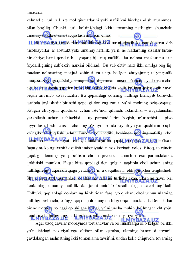 Ilmiybaza.uz 
 
kelmasligi turli xil iste`mol qiymatlarini yoki naflilikni hisobga olish muammosi 
bilan bog’liq. Chunki, turli ko`rinishdagi ikkita tovarning nafliligini shunchaki 
umumiy tarzda o`zaro taqqoslash mumkin emas.  
Bu nazariya tarafdorlari naflilikning ikki turini ajratib ko`rsatish zarur deb 
hisoblaydilar: a) abstrakt yoki umumiy naflilik, ya`ni ne`matlarning kishilar biron-
bir ehtiyojlarini qondirish layoqati; b) aniq naflilik, bu ne`mat mazkur nusxasi 
foydaliligining sub`ektiv narxini bildiradi. Bu sub`ektiv narx ikki omilga bog’liq: 
mazkur ne`matning mavjud zahirasi va unga bo`lgan ehtiyojning to`yinganlik 
darajasi. Keyingi qo`shilgan miqdor nafliligi muammosini o`rmonda yashovchi chol 
ega bo`lgan besh qop don misolida, uning ongida sodir bo`lgan psixologik xayol 
orqali tasvirlab ko`rsatadilar. Bu qoplardagi donning nafliligi kamayib boruvchi 
tartibda joylashadi: birinchi qopdagi don eng zarur, ya`ni cholning oziq-ovqatga 
bo`lgan ehtiyojini qondirish uchun iste`mol qilinadi, ikkinchisi – ovqatlanishni 
yaxshilash uchun, uchinchisi – uy parrandalarini boqish, to`rtinchisi – pivo 
tayyorlash, beshinchisi – cholning o`z uyi atrofida sayrab yurgan qushlarni boqib, 
ko`ngilxushlik qilishi uchun. Bundan ko`rinadiki, beshinchi qopning nafliligi chol 
uchun u qadar ahamiyatli emas, chunki agar bu qopdagi dondan mahrum bo`lsa u 
faqatgina ko`ngilxushlik qilish imkoniyatidan voz kechadi xolos. Biroq, to`rtinchi 
qopdagi donning yo`q bo`lishi cholni pivosiz, uchinchisi esa parrandalarsiz 
qoldirishi mumkin. Faqat bitta qopdagi don qolgan taqdirda chol uchun uning 
nafliligi eng yuqori darajaga yetadi, ya`ni u ovqatlanish ehtiyoji bilan tenglashadi. 
Shu o`rinda turli qoplardagi donlarning nafliligi turlicha ekan, ularning qaysi biri 
donlarning umumiy naflilik darajasini aniqlab beradi, degan savol tug’iladi. 
Holbuki, qoplardagi donlarning bir-biridan farqi yo`q ekan, chol uchun ularning 
nafliligi beshinchi, so`nggi qopdagi donning nafliligi orqali aniqlanadi. Demak, har 
bir ne`matning so`nggi qo`shilgan birligi, ya`ni uncha muhim bo`lmagan ehtiyojni 
qondiruvchi birligining nafliligi kamayib borish xususiyatiga egadir.  
Agar uzoq davrlar mobaynida tortishuvlar va bo`linishlarga olib kelgan bu ikki 
yo`nalishdagi nazariyalarga e`tibor bilan qaralsa, ularning hammasi tovarda 
gavdalangan mehnatning ikki tomonlama tavsifini, undan kelib chiquvchi tovarning 
