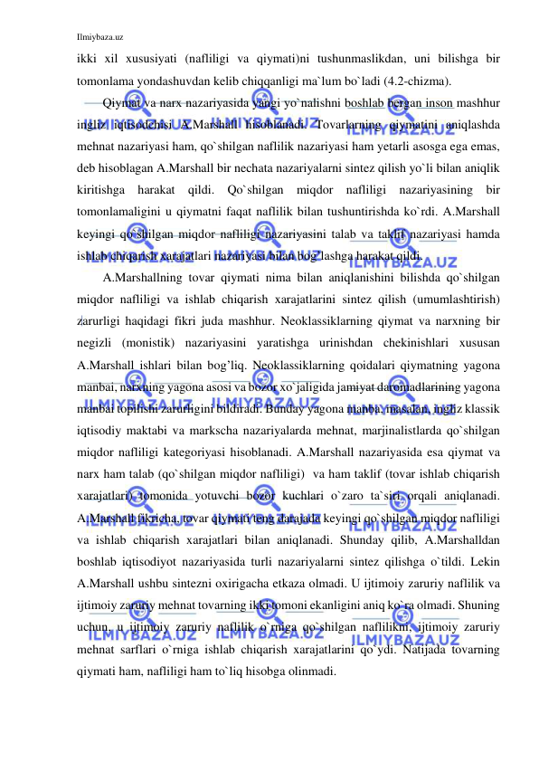 Ilmiybaza.uz 
 
ikki xil xususiyati (nafliligi va qiymati)ni tushunmaslikdan, uni bilishga bir 
tomonlama yondashuvdan kelib chiqqanligi ma`lum bo`ladi (4.2-chizma).   
Qiymat va narx nazariyasida yangi yo`nalishni boshlab bergan inson mashhur 
ingliz iqtisodchisi A.Marshall hisoblanadi. Tovarlarning qiymatini aniqlashda 
mehnat nazariyasi ham, qo`shilgan naflilik nazariyasi ham yetarli asosga ega emas, 
deb hisoblagan A.Marshall bir nechata nazariyalarni sintez qilish yo`li bilan aniqlik 
kiritishga harakat qildi. Qo`shilgan miqdor nafliligi nazariyasining bir 
tomonlamaligini u qiymatni faqat naflilik bilan tushuntirishda ko`rdi. A.Marshall 
keyingi qo`shilgan miqdor nafliligi nazariyasini talab va taklif nazariyasi hamda 
ishlab chiqarish xarajatlari nazariyasi bilan bog’lashga harakat qildi. 
A.Marshallning tovar qiymati nima bilan aniqlanishini bilishda qo`shilgan 
miqdor nafliligi va ishlab chiqarish xarajatlarini sintez qilish (umumlashtirish) 
zarurligi haqidagi fikri juda mashhur. Neoklassiklarning qiymat va narxning bir 
negizli (monistik) nazariyasini yaratishga urinishdan chekinishlari xususan 
A.Marshall ishlari bilan bog’liq. Neoklassiklarning qoidalari qiymatning yagona 
manbai, narxning yagona asosi va bozor xo`jaligida jamiyat daromadlarining yagona 
manbai topilishi zarurligini bildiradi. Bunday yagona manba, masalan, ingliz klassik 
iqtisodiy maktabi va markscha nazariyalarda mehnat, marjinalistlarda qo`shilgan 
miqdor nafliligi kategoriyasi hisoblanadi. A.Marshall nazariyasida esa qiymat va 
narx ham talab (qo`shilgan miqdor nafliligi)  va ham taklif (tovar ishlab chiqarish 
xarajatlari) tomonida yotuvchi bozor kuchlari o`zaro ta`siri orqali aniqlanadi. 
A.Marshall fikricha, tovar qiymati teng darajada keyingi qo`shilgan miqdor nafliligi 
va ishlab chiqarish xarajatlari bilan aniqlanadi. Shunday qilib, A.Marshalldan 
boshlab iqtisodiyot nazariyasida turli nazariyalarni sintez qilishga o`tildi. Lekin 
A.Marshall ushbu sintezni oxirigacha etkaza olmadi. U ijtimoiy zaruriy naflilik va 
ijtimoiy zaruriy mehnat tovarning ikki tomoni ekanligini aniq ko`ra olmadi. Shuning 
uchun, u ijtimoiy zaruriy naflilik o`rniga qo`shilgan naflilikni, ijtimoiy zaruriy 
mehnat sarflari o`rniga ishlab chiqarish xarajatlarini qo`ydi. Natijada tovarning 
qiymati ham, nafliligi ham to`liq hisobga olinmadi. 
