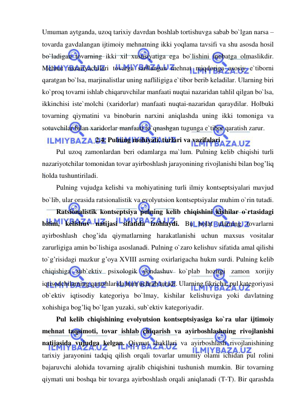  
 
Umuman aytganda, uzoq tarixiy davrdan boshlab tortishuvga sabab bo`lgan narsa – 
tovarda gavdalangan ijtimoiy mehnatning ikki yoqlama tavsifi va shu asosda hosil 
bo`ladigan tovarning ikki xil xususiyatiga ega bo`lishini inobatga olmaslikdir. 
Mehnat nazariyachilari tovarga sarflangan mehnat miqdoriga asosiy e`tiborni 
qaratgan bo`lsa, marjinalistlar uning nafliligiga e`tibor berib keladilar. Ularning biri 
ko`proq tovarni ishlab chiqaruvchilar manfaati nuqtai nazaridan tahlil qilgan bo`lsa, 
ikkinchisi iste`molchi (xaridorlar) manfaati nuqtai-nazaridan qaraydilar. Holbuki 
tovarning qiymatini va binobarin narxini aniqlashda uning ikki tomoniga va 
sotuvchilar bilan xaridorlar manfaati to`qnashgan tugunga e`tibor qaratish zarur. 
2.4. Pulning mohiyati, turlari va vazifalari 
Pul uzoq zamonlardan beri odamlarga ma`lum. Pulning kelib chiqishi turli 
nazariyotchilar tomonidan tovar ayirboshlash jarayonining rivojlanishi bilan bog’liq 
holda tushuntiriladi.  
Pulning vujudga kelishi va mohiyatining turli ilmiy kontseptsiyalari mavjud 
bo`lib, ular orasida ratsionalistik va evolyutsion kontseptsiyalar muhim o`rin tutadi. 
Ratsionalistik kontseptsiya pulning kelib chiqishini kishilar o`rtasidagi 
bitim, kelishuv natijasi sifatida izohlaydi. Bu holat ularning tovarlarni 
ayirboshlash chog’ida qiymatlarning harakatlanishi uchun maxsus vositalar 
zarurligiga amin bo`lishiga asoslanadi. Pulning o`zaro kelishuv sifatida amal qilishi 
to`g’risidagi mazkur g’oya XVIII asrning oxirlarigacha hukm surdi. Pulning kelib 
chiqishiga sub`ektiv psixologik yondashuv ko`plab hozirgi zamon xorijiy 
iqtisodchilarning qarashlarida ham uchrab turadi. Ularning fikricha, pul kategoriyasi 
ob`ektiv iqtisodiy kategoriya bo`lmay, kishilar kelishuviga yoki davlatning 
xohishiga bog’liq bo`lgan yuzaki, sub`ektiv kategoriyadir. 
Pul kelib chiqishining evolyutsion kontseptsiyasiga ko`ra ular ijtimoiy 
mehnat taqsimoti, tovar ishlab chiqarish va ayirboshlashning rivojlanishi 
natijasida vujudga kelgan. Qiymat shakllari va ayirboshlash rivojlanishining 
tarixiy jarayonini tadqiq qilish orqali tovarlar umumiy olami ichidan pul rolini 
bajaruvchi alohida tovarning ajralib chiqishini tushunish mumkin. Bir tovarning 
qiymati uni boshqa bir tovarga ayirboshlash orqali aniqlanadi (T-T). Bir qarashda 
