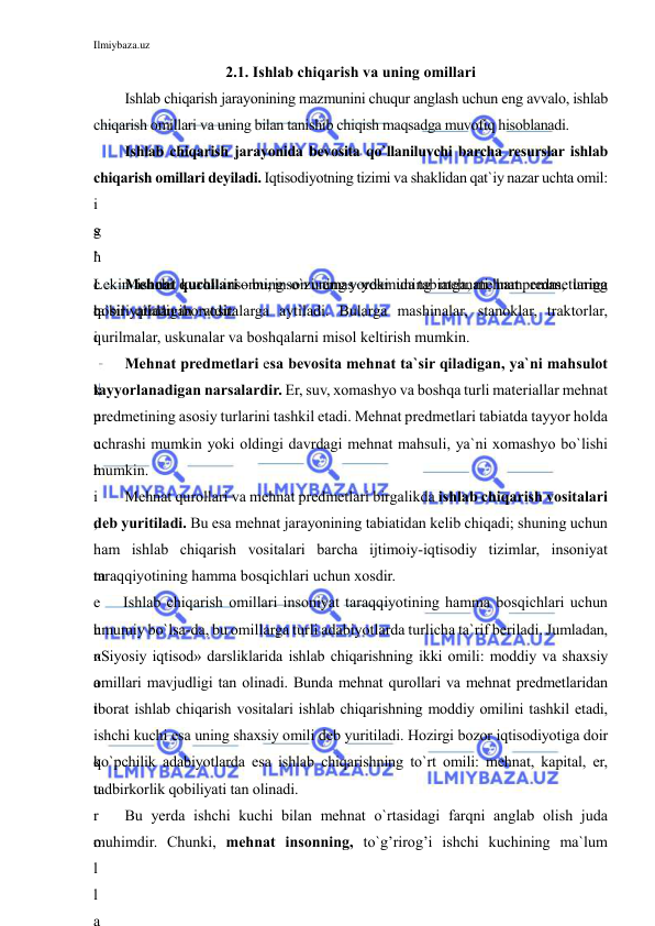 Ilmiybaza.uz 
 
2.1. Ishlab chiqarish va uning omillari 
Ishlab chiqarish jarayonining mazmunini chuqur anglash uchun eng avvalo, ishlab 
chiqarish omillari va uning bilan tanishib chiqish maqsadga muvofiq hisoblanadi. 
Ishlab chiqarish jarayonida bevosita qo`llaniluvchi barcha resurslar ishlab 
chiqarish omillari deyiladi. Iqtisodiyotning tizimi va shaklidan qat`iy nazar uchta omil: 
i
s
h
c
h
i
 
k
u
c
h
i
,
 
m
e
h
n
a
t
 
q
u
r
o
l
l
a
g
’
Lekin ishchi kuchi insonning o`zi emas yoki uning mehnati ham emas, uning 
qobiliyatidan iboratdir. 
Mehnat qurollari – bu, inson uning yordamida tabiatga, mehnat predmetlariga 
ta`sir qiladigan vositalarga aytiladi. Bularga mashinalar, stanoklar, traktorlar, 
qurilmalar, uskunalar va boshqalarni misol keltirish mumkin.  
Mehnat predmetlari esa bevosita mehnat ta`sir qiladigan, ya`ni mahsulot 
tayyorlanadigan narsalardir. Er, suv, xomashyo va boshqa turli materiallar mehnat 
predmetining asosiy turlarini tashkil etadi. Mehnat predmetlari tabiatda tayyor holda 
uchrashi mumkin yoki oldingi davrdagi mehnat mahsuli, ya`ni xomashyo bo`lishi 
mumkin.  
Mehnat qurollari va mehnat predmetlari birgalikda ishlab chiqarish vositalari 
deb yuritiladi. Bu esa mehnat jarayonining tabiatidan kelib chiqadi; shuning uchun 
ham ishlab chiqarish vositalari barcha ijtimoiy-iqtisodiy tizimlar, insoniyat 
taraqqiyotining hamma bosqichlari uchun xosdir. 
Ishlab chiqarish omillari insoniyat taraqqiyotining hamma bosqichlari uchun 
umumiy bo`lsa-da, bu omillarga turli adabiyotlarda turlicha ta`rif beriladi. Jumladan, 
«Siyosiy iqtisod» darsliklarida ishlab chiqarishning ikki omili: moddiy va shaxsiy 
omillari mavjudligi tan olinadi. Bunda mehnat qurollari va mehnat predmetlaridan 
iborat ishlab chiqarish vositalari ishlab chiqarishning moddiy omilini tashkil etadi, 
ishchi kuchi esa uning shaxsiy omili deb yuritiladi. Hozirgi bozor iqtisodiyotiga doir 
ko`pchilik adabiyotlarda esa ishlab chiqarishning to`rt omili: mehnat, kapital, er, 
tadbirkorlik qobiliyati tan olinadi. 
Bu yerda ishchi kuchi bilan mehnat o`rtasidagi farqni anglab olish juda 
muhimdir. Chunki, mehnat insonning, to`g’rirog’i ishchi kuchining ma`lum 
