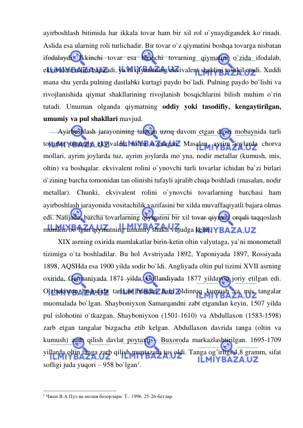  
 
ayirboshlash bitimida har ikkala tovar ham bir xil rol o`ynaydigandek ko`rinadi. 
Aslida esa ularning roli turlichadir. Bir tovar o`z qiymatini boshqa tovarga nisbatan 
ifodalaydi. Ikkinchi tovar esa birinchi tovarning qiymatini o`zida ifodalab, 
ekvivalent rolini bajaradi, ya`ni qiymatning ekvivalent shaklini tashkil etadi. Xuddi 
mana shu yerda pulning dastlabki kurtagi paydo bo`ladi. Pulning paydo bo`lishi va 
rivojlanishida qiymat shakllarining rivojlanish bosqichlarini bilish muhim o`rin 
tutadi. Umuman olganda qiymatning oddiy yoki tasodifiy, kengaytirilgan, 
umumiy va pul shakllari mavjud. 
Ayirboshlash jarayonining tarixan uzoq davom etgan davri mobaynida turli 
tovarlar umumiy ekvivalent rolini o`ynagan. Masalan, ayrim joylarda chorva 
mollari, ayrim joylarda tuz, ayrim joylarda mo`yna, nodir metallar (kumush, mis, 
oltin) va boshqalar. ekvivalent rolini o`ynovchi turli tovarlar ichidan ba`zi birlari 
o`zining barcha tomonidan tan olinishi tufayli ajralib chiqa boshladi (masalan, nodir 
metallar). Chunki, ekvivalent rolini o`ynovchi tovarlarning barchasi ham 
ayirboshlash jarayonida vositachilik vazifasini bir xilda muvaffaqiyatli bajara olmas 
edi. Natijada, barcha tovarlarning qiymatini bir xil tovar qiymati orqali taqqoslash 
mumkin bo`lgan qiymatning umumiy shakli vujudga keldi.  
XIX asrning oxirida mamlakatlar birin-ketin oltin valyutaga, ya`ni monometall 
tizimiga o`ta boshladilar. Bu hol Avstriyada 1892, Yaponiyada 1897, Rossiyada 
1898, AQSHda esa 1900 yilda sodir bo`ldi. Angliyada oltin pul tizimi XVII asrning 
oxirida, Germaniyada 1871 yilda, Gollandiyada 1877 yildayoq joriy etilgan edi. 
O`zbekiston hududida tarixan bundan ham oldinroq kumush va mis tangalar 
muomalada bo`lgan. Shayboniyxon Samarqandni zabt etgandan keyin, 1507 yilda 
pul islohotini o`tkazgan. Shayboniyxon (1501-1610) va Abdullaxon (1583-1598) 
zarb etgan tangalar bizgacha etib kelgan. Abdullaxon davrida tanga (oltin va 
kumush) zarb qilish davlat poytaxti – Buxoroda markazlashtirilgan. 1695-1709 
yillarda oltin tanga zarb qilish muntazam tus oldi. Tanga og’irligi 4,8 gramm, sifat 
sofligi juda yuqori – 958 bo`lgan1. 
                                                           
1 Чжен В.А Пул ва молия бозорлари. Т.: 1996. 25-26-бетлар. 
