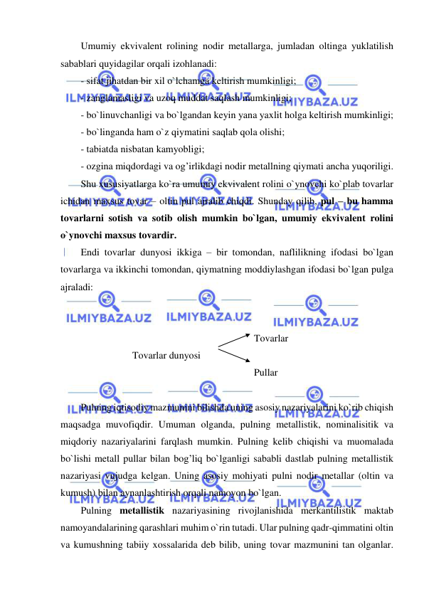  
 
Umumiy ekvivalent rolining nodir metallarga, jumladan oltinga yuklatilish 
sabablari quyidagilar orqali izohlanadi:  
- sifat jihatdan bir xil o`lchamga keltirish mumkinligi; 
- zanglamasligi va uzoq muddat saqlash mumkinligi; 
- bo`linuvchanligi va bo`lgandan keyin yana yaxlit holga keltirish mumkinligi; 
- bo`linganda ham o`z qiymatini saqlab qola olishi; 
- tabiatda nisbatan kamyobligi; 
- ozgina miqdordagi va og’irlikdagi nodir metallning qiymati ancha yuqoriligi. 
Shu xususiyatlarga ko`ra umumiy ekvivalent rolini o`ynovchi ko`plab tovarlar 
ichidan maxsus tovar – oltin pul ajralib chiqdi. Shunday qilib, pul – bu hamma 
tovarlarni sotish va sotib olish mumkin bo`lgan, umumiy ekvivalent rolini 
o`ynovchi maxsus tovardir. 
Endi tovarlar dunyosi ikkiga – bir tomondan, naflilikning ifodasi bo`lgan 
tovarlarga va ikkinchi tomondan, qiymatning moddiylashgan ifodasi bo`lgan pulga 
ajraladi: 
 
 
 
 
Tovarlar 
Tovarlar dunyosi 
 
 
Pullar 
 
Pulning iqtisodiy mazmunini bilishda uning asosiy nazariyalarini ko`rib chiqish 
maqsadga muvofiqdir. Umuman olganda, pulning metallistik, nominalisitik va 
miqdoriy nazariyalarini farqlash mumkin. Pulning kelib chiqishi va muomalada 
bo`lishi metall pullar bilan bog’liq bo`lganligi sababli dastlab pulning metallistik 
nazariyasi vujudga kelgan. Uning asosiy mohiyati pulni nodir metallar (oltin va 
kumush) bilan aynanlashtirish orqali namoyon bo`lgan. 
Pulning metallistik nazariyasining rivojlanishida merkantilistik maktab 
namoyandalarining qarashlari muhim o`rin tutadi. Ular pulning qadr-qimmatini oltin 
va kumushning tabiiy xossalarida deb bilib, uning tovar mazmunini tan olganlar. 
