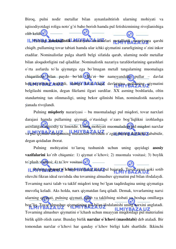  
 
Biroq, pulni nodir metallar bilan aynanlashtirish ularning mohiyati va 
iqtisodiyotdagi roliga noto`g’ri baho berish hamda pul fetishizmining rivojlanishiga 
olib keldi. 
Pulning nominalistik nazariyasi tarafdorlari metallistik nazariyaga qarshi 
chiqib, pullarning tovar tabiati hamda ular ichki qiymatini zarurligining o`zini inkor 
etadilar. Nominalistlar pulga shartli belgi sifatida qarab, ularning nodir metallar 
bilan aloqadorligini rad qiladilar. Nominalistik nazariya tarafdorlarining qarashlari 
o`rta asrlarda to`la qiymatga ega bo`lmagan metall tangalarning muomalaga 
chiqarilishi bilan paydo bo`ldi. Ba`zi bir namoyandalar pullar – davlat 
hokimiyatining mahsuli, shunga ko`ra faqat davlatgina pullarning qiymatini 
belgilashi mumkin, degan fikrlarni ilgari surdilar. XX asrning boshlarida, oltin 
standartning tan olinmasligi, uning bekor qilinishi bilan, nominalistik nazariya 
yanada rivojlandi. 
Pulning miqdoriy nazariyasi – bu muomaladagi pul miqdori, tovar narxlari 
darajasi hamda pullarning qiymati o`rtasidagi o`zaro bog’liqlikni izohlashga 
asoslangan iqtisodiy ta`limotdir. Uning mohiyati muomaladagi pul miqdori narxlar 
va pul qiymati darajasining mutanosib ravishda o`zgarishining dastlabki sababidir, 
degan qoidadan iborat.          
Pulning mohiyatini to`laroq tushunish uchun uning quyidagi asosiy 
vazifalarini ko`rib chiqamiz: 1) qiymat o`lchovi; 2) muomala vositasi; 3) boylik 
to`plash vositasi; 4) to`lov vositasi.  
Pulning qiymat o`lchovi vazifasini ideal pul bajaradi. Tovar egasi yoki sotib 
oluvchi fikran ideal ravishda shu tovarning almashuv qiymatini pul bilan ifodalaydi. 
Tovarning narxi talab va taklif miqdori teng bo`lgan taqdirdagina uning qiymatiga 
muvofiq keladi. Aks holda, narx qiymatdan farq qiladi. Demak, tovarlarning narxi 
ularning qiymati, pulning qiymati, talab va taklifning nisbati va boshqa omillarga 
bog’liq. Tovar almashuv qiymatining pul bilan ifodalanishi uning narxini anglatadi. 
Tovarning almashuv qiymatini o`lchash uchun muayyan miqdordagi pul materialini 
birlik qilib olish zarur. Bunday birlik narxlar o`lchovi (masshtabi) deb ataladi. Bir 
tomondan narxlar o`lchovi har qanday o`lchov birligi kabi shartlidir. Ikkinchi 
