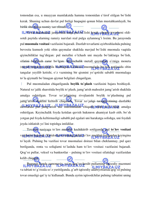  
 
tomondan esa, u muayyan mamlakatda hamma tomonidan e`tirof etilgan bo`lishi 
kerak. Shuning uchun davlat pul birligi huquqini qonun bilan mustahkamlaydi, bu 
birlik shu tariqa rasmiy tan olinadi.  
Tovar muomalasi jarayonida naqd pul bo`lishi kerak, chunki tovarlarni oldi-
sotdi paytida ularning ramziy narxlari real pulga aylanmog’i lozim. Bu jarayonda 
pul muomala vositasi vazifasini bajaradi. Dastlab tovarlarni ayirboshlashda pulning 
bevosita kumush yoki oltin quymalar shaklida mavjud bo`lishi muomala vaqtida 
qiyinchiliklar tug’dirgan: pul metallni o`lchash uni mayda bo`laklarga bo`lish, 
sifatini belgilash zarur bo`lgan. Keyinchalik metall quymalari o`rniga moneta 
(metall tanga)lar ishlatila boshlagan. Uzluksiz muomalada bo`lish natijasida oltin 
tangalar yeyilib ketishi, o`z vaznining bir qismini yo`qotishi sababli muomalaga 
to`la qiymatli bo`lmagan qiymat belgilari chiqarilgan.   
Pul muomaladan chiqarilganda boylik to`plash vazifasini bajara boshlaydi. 
Natural xo`jalik sharoitida boylik to`plash, jamg’arish mahsulot jamg’arish shaklida 
amalga oshirilgan. Tovar xo`jaligining rivojlanishi boylik to`plashning pul 
jamg’arish shaklini keltirib chiqaradi. Tovar xo`jaligi taraqqiyotining dastlabki 
davrlarida pul jamg’arish uni muomaladan chiqarib olish yo`li bilan amalga 
oshirilgan. Keyinchalik foyda ketidan quvish hukmron ahamiyat kasb etib, bo`sh 
yotgan pul foyda keltirmasligi sababli pul egalari uni harakatga solishga, uni foydali 
joyda ishlatish yo`lini topishga intildilar.  
Tovarlar nasiyaga to`lov muddati kechiktirib sotilganda, pul to`lov vositasi 
vazifasini bajaradi. Xaridorlar tovarning pulini to`lov muddati kelgandan keyingina 
to`laydi. Pulning bu vazifasi tovar muomalasi doirasi bilan cheklanmay, pul qarz 
berilganda, renta va soliqlarni to`lashda ham to`lov vositasi vazifasini bajaradi. 
Qog’oz pullar, veksel va banknotlar – pulning to`lov vositasi sifatidagi vazifasidan 
kelib chiqqan.  
Bugungi kunda zamonaviy, ya`ni qog’oz-kredit pullarning iqtisodiy mazmuni 
va tabiati to`g’risida so`z yuritilganda, g’arb iqtisodiy adabiyotlarida qog’oz pulning 
tovar emasligi qat`iy ta`kidlanadi. Bunda ayrim iqtisodchilar pulning tabiatini uning 
