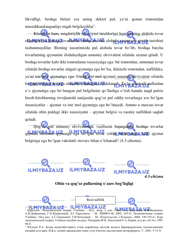  
 
likvidligi, boshqa birlari esa uning dekret pul, ya`ni qonun tomonidan 
mustahkamlanganligi orqali belgilaydilar1.     
Klassiklar ham, miqdoriylik nazariyasi tarafdorlari ham pulning alohida tovar 
ekanligini va boshqa tovarlardan uning ana shu alohida xususiyati ajratib turishini 
tushunmaydilar. Bizning nazarimizda pul alohida tovar bo`lib, boshqa barcha 
tovarlarning qiymatini ifodalaydigan umumiy ekvivalent sifatida xizmat qiladi. U 
boshqa tovarlar kabi ikki tomonlama xususiyatga ega: bir tomondan, umuman tovar 
sifatida boshqa tovarlar singari qiymatga ega bo`lsa, ikkinchi tomondan, naflilikka, 
ya`ni iste`mol qiymatiga ega. Uning iste`mol qiymati umumiy ekvivalent sifatida 
boshqa istalgan tovarga almashuvchanligida ifodalanadi. To`la qimmatli pullardan 
o`z qiymatiga ega bo`lmagan pul belgilarini qo`llashga o`tish hamda naqd pulsiz 
hisob-kitoblarning rivojlanishi natijasida qog’oz pul oddiy tovarlarga xos bo`lgan 
xususiyatlar – qiymat va iste`mol qiymatga ega bo`lmaydi. Ammo u maxsus tovar 
sifatida oltin puldagi ikki xususiyatni – qiymat belgisi va rasmiy naflilikni saqlab 
qoladi.  
Qog’oz pul umumiy ekvivalentlik vazifasini bajarganda, boshqa tovarlar 
qiymati bevosita qiymatga ega bo`lgan tovar (oltin) bilan emas, balki qiymat 
belgisiga ega bo`lgan vakolatli «tovar» bilan o`lchanadi2 (4.3-chizma).   
 
 
 
 
4.3-chizma  
Oltin va qog’oz pullarning o`zaro bog’liqligi 
 
 
                                                           
1 Қаралсин: Экономическая теория: Учебник. - Изд., испр. и доп. / Под общ. ред. акад. В.И.Видяпина, 
А.И.Добрынина, Г.П.Журавлевой, Л.С.Тарасевича. – М.: ИНФРА-М, 2005, 163-б.; Экономическая теория: 
Учебник./ Под ред. А.Г.Грязновой, Т.В.Чечелевой. – М.: Издательство «Экзамен», 2004, 189-191-б.; Курс 
экономической теории. Учебное пособие под ред. Чепурина М.Н., Киселевой Е.А. Киров, изд-во «АСА», 1995, 
96-б. 
2 Юсупов Р.А. Бозор муносабатларига ўтиш жараёнида миллий валюта барқарорлигини таъминлашнинг 
назарий асослари. И.ф.н. илмий даражасини олиш учун ёзилган диссертация автореферати. Т., 2001, 9-11-б.  
Real naflilik 
