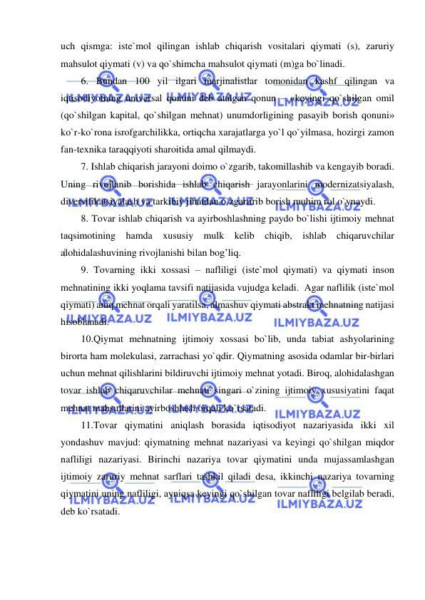  
 
uch qismga: iste`mol qilingan ishlab chiqarish vositalari qiymati (s), zaruriy 
mahsulot qiymati (v) va qo`shimcha mahsulot qiymati (m)ga bo`linadi.   
6. Bundan 100 yil ilgari marjinalistlar tomonidan kashf qilingan va 
iqtisodiyotning universal qonuni deb atalgan qonun – «keyingi qo`shilgan omil 
(qo`shilgan kapital, qo`shilgan mehnat) unumdorligining pasayib borish qonuni» 
ko`r-ko`rona isrofgarchilikka, ortiqcha xarajatlarga yo`l qo`yilmasa, hozirgi zamon 
fan-texnika taraqqiyoti sharoitida amal qilmaydi.   
7. Ishlab chiqarish jarayoni doimo o`zgarib, takomillashib va kengayib boradi. 
Uning rivojlanib borishida ishlab chiqarish jarayonlarini modernizatsiyalash, 
diversifikatsiyalash va tarkibiy jihatdan o`zgartirib borish muhim rol o`ynaydi.    
 
8. Tovar ishlab chiqarish va ayirboshlashning paydo bo`lishi ijtimoiy mehnat 
taqsimotining hamda xususiy mulk kelib chiqib, ishlab chiqaruvchilar 
alohidalashuvining rivojlanishi bilan bog’liq. 
 
9. Tovarning ikki xossasi – nafliligi (iste`mol qiymati) va qiymati inson 
mehnatining ikki yoqlama tavsifi natijasida vujudga keladi.  Agar naflilik (iste`mol 
qiymati) aniq mehnat orqali yaratilsa, almashuv qiymati abstrakt mehnatning natijasi 
hisoblanadi. 
 
10.Qiymat mehnatning ijtimoiy xossasi bo`lib, unda tabiat ashyolarining 
birorta ham molekulasi, zarrachasi yo`qdir. Qiymatning asosida odamlar bir-birlari 
uchun mehnat qilishlarini bildiruvchi ijtimoiy mehnat yotadi. Biroq, alohidalashgan 
tovar ishlab chiqaruvchilar mehnati singari o`zining ijtimoiy xususiyatini faqat 
mehnat mahsullarini ayirboshlash orqali ko`rsatadi.  
 
11.Tovar qiymatini aniqlash borasida iqtisodiyot nazariyasida ikki xil 
yondashuv mavjud: qiymatning mehnat nazariyasi va keyingi qo`shilgan miqdor 
nafliligi nazariyasi. Birinchi nazariya tovar qiymatini unda mujassamlashgan 
ijtimoiy zaruriy mehnat sarflari tashkil qiladi desa, ikkinchi nazariya tovarning 
qiymatini uning nafliligi, ayniqsa keyingi qo`shilgan tovar nafliligi belgilab beradi, 
deb ko`rsatadi. 
