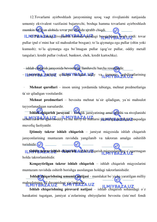  
 
 
12.Tovarlarni ayirboshlash jarayonining uzoq vaqt rivojlanishi natijasida 
umumiy ekvivalent vazifasini bajaruvchi, boshqa hamma tovarlarni ayirboshlash 
mumkin bo`lgan alohida tovar pul sifatida ajralib chiqdi. 
 
13.Pul o`zining rivojlanish tarixida quyidagi bosqichlarni bosib o`tdi: tovar 
pullar (pul o`rnini har xil mahsulotlar bosgan); to`la qiymatga ega pullar (oltin yoki 
kumush); to`la qiymatga ega bo`lmagan pullar (qog’oz pullar, oddiy metall 
tangalar); kredit pullar (veksel, banknot, chek, kredit kartochka). 
 
 – ishlab chiqarish jarayonida bevosita qo`llaniluvchi barcha resurslardir. 
– insonning mehnat qilishga bo`lgan aqliy va jismoniy qobiliyatlarining 
Mehnat qurollari – inson uning yordamida tabiatga, mehnat predmetlariga 
ta`sir qiladigan vositalardir. 
Mehnat predmetlari – bevosita mehnat ta`sir qiladigan, ya`ni mahsulot 
tayyorlanadigan narsalardir. 
Ishlab chiqarish jarayoni – kishilik jamiyatining amal qilishi va rivojlanishi 
uchun zarur bo`lgan moddiy va ma`naviy ne`matlarni yaratishga qaratilgan maqsadga 
muvofiq faoliyatdir. 
Ijtimoiy takror ishlab chiqarish – jamiyat miqyosida ishlab chiqarish 
jarayonlarining muntazam ravishda yangilanib va takroran amalga oshirilib 
turishidir.  
Oddiy takror ishlab chiqarish – ishlab chiqarish miqyoslarining o`zgarmagan 
holda takrorlanishidir. 
Kengaytirilgan takror ishlab chiqarish – ishlab chiqarish miqyoslarini 
muntazam ravishda oshirib borishga asoslangan holdagi takrorlanishidir. 
Ishlab chiqarishning umumiy natijasi – mamlakat bo`yicha yaratilgan milliy 
mahsulotning yil davomidagi yig’indisidir.  
Ishlab chiqarishning pirovard natijasi – ishlab chiqarish sohasidagi o`z 
harakatini tugatgan, jamiyat a`zolarining ehtiyojlarini bevosita (iste`mol fondi 
