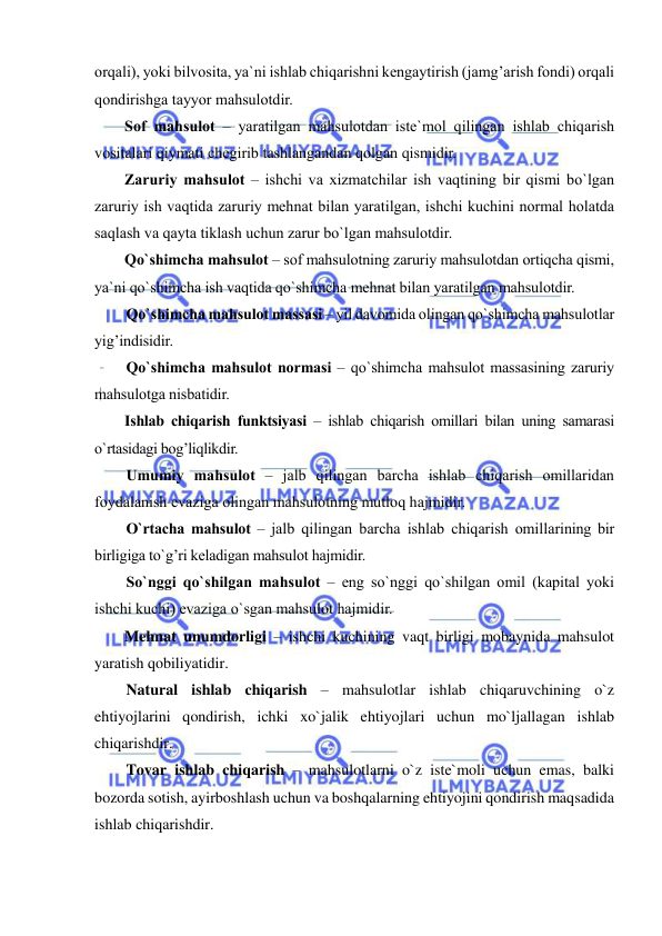  
 
orqali), yoki bilvosita, ya`ni ishlab chiqarishni kengaytirish (jamg’arish fondi) orqali 
qondirishga tayyor mahsulotdir. 
Sof mahsulot – yaratilgan mahsulotdan iste`mol qilingan ishlab chiqarish 
vositalari qiymati chegirib tashlangandan qolgan qismidir. 
Zaruriy mahsulot – ishchi va xizmatchilar ish vaqtining bir qismi bo`lgan 
zaruriy ish vaqtida zaruriy mehnat bilan yaratilgan, ishchi kuchini normal holatda 
saqlash va qayta tiklash uchun zarur bo`lgan mahsulotdir. 
Qo`shimcha mahsulot – sof mahsulotning zaruriy mahsulotdan ortiqcha qismi, 
ya`ni qo`shimcha ish vaqtida qo`shimcha mehnat bilan yaratilgan mahsulotdir. 
Qo`shimcha mahsulot massasi – yil davomida olingan qo`shimcha mahsulotlar 
yig’indisidir.  
Qo`shimcha mahsulot normasi – qo`shimcha mahsulot massasining zaruriy 
mahsulotga nisbatidir. 
Ishlab chiqarish funktsiyasi – ishlab chiqarish omillari bilan uning samarasi 
o`rtasidagi bog’liqlikdir. 
Umumiy mahsulot – jalb qilingan barcha ishlab chiqarish omillaridan 
foydalanish evaziga olingan mahsulotning mutloq hajmidir. 
O`rtacha mahsulot – jalb qilingan barcha ishlab chiqarish omillarining bir 
birligiga to`g’ri keladigan mahsulot hajmidir.  
So`nggi qo`shilgan mahsulot – eng so`nggi qo`shilgan omil (kapital yoki 
ishchi kuchi) evaziga o`sgan mahsulot hajmidir. 
Mehnat unumdorligi – ishchi kuchining vaqt birligi mobaynida mahsulot 
yaratish qobiliyatidir. 
Natural ishlab chiqarish – mahsulotlar ishlab chiqaruvchining o`z 
ehtiyojlarini qondirish, ichki xo`jalik ehtiyojlari uchun mo`ljallagan ishlab 
chiqarishdir. 
Tovar ishlab chiqarish – mahsulotlarni o`z iste`moli uchun emas, balki 
bozorda sotish, ayirboshlash uchun va boshqalarning ehtiyojini qondirish maqsadida 
ishlab chiqarishdir. 
