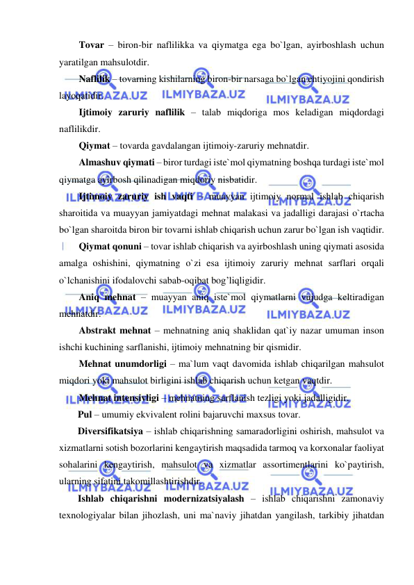  
 
Tovar – biron-bir naflilikka va qiymatga ega bo`lgan, ayirboshlash uchun 
yaratilgan mahsulotdir. 
Naflilik – tovarning kishilarning biron-bir narsaga bo`lgan ehtiyojini qondirish 
layoqatidir. 
Ijtimoiy zaruriy naflilik – talab miqdoriga mos keladigan miqdordagi 
naflilikdir. 
Qiymat – tovarda gavdalangan ijtimoiy-zaruriy mehnatdir. 
Almashuv qiymati – biror turdagi iste`mol qiymatning boshqa turdagi iste`mol 
qiymatga ayirbosh qilinadigan miqdoriy nisbatidir. 
Ijtimoiy zaruriy ish vaqti – muayyan ijtimoiy normal ishlab chiqarish 
sharoitida va muayyan jamiyatdagi mehnat malakasi va jadalligi darajasi o`rtacha 
bo`lgan sharoitda biron bir tovarni ishlab chiqarish uchun zarur bo`lgan ish vaqtidir. 
Qiymat qonuni – tovar ishlab chiqarish va ayirboshlash uning qiymati asosida 
amalga oshishini, qiymatning o`zi esa ijtimoiy zaruriy mehnat sarflari orqali 
o`lchanishini ifodalovchi sabab-oqibat bog’liqligidir.  
Aniq mehnat – muayyan aniq iste`mol qiymatlarni vujudga keltiradigan 
mehnatdir. 
Abstrakt mehnat – mehnatning aniq shaklidan qat`iy nazar umuman inson 
ishchi kuchining sarflanishi, ijtimoiy mehnatning bir qismidir. 
Mehnat unumdorligi – ma`lum vaqt davomida ishlab chiqarilgan mahsulot 
miqdori yoki mahsulot birligini ishlab chiqarish uchun ketgan vaqtdir. 
Mehnat intensivligi – mehnatning sarflanish tezligi yoki jadalligidir. 
Pul – umumiy ekvivalent rolini bajaruvchi maxsus tovar.  
Diversifikatsiya – ishlab chiqarishning samaradorligini oshirish, mahsulot va 
xizmatlarni sotish bozorlarini kengaytirish maqsadida tarmoq va korxonalar faoliyat 
sohalarini kengaytirish, mahsulot va xizmatlar assortimentlarini ko`paytirish, 
ularning sifatini takomillashtirishdir.  
Ishlab chiqarishni modernizatsiyalash – ishlab chiqarishni zamonaviy 
texnologiyalar bilan jihozlash, uni ma`naviy jihatdan yangilash, tarkibiy jihatdan 
