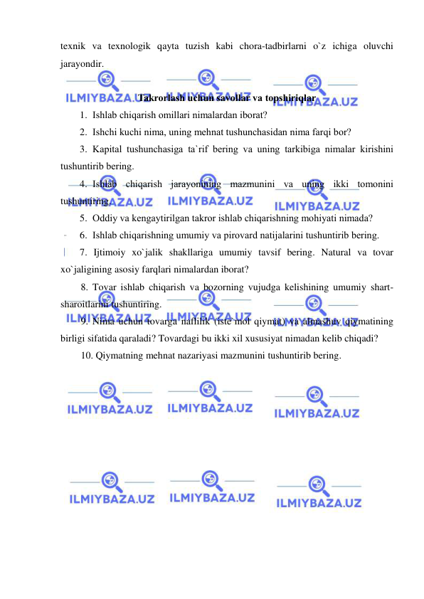  
 
texnik va texnologik qayta tuzish kabi chora-tadbirlarni o`z ichiga oluvchi 
jarayondir. 
 
Takrorlash uchun savollar va topshiriqlar 
1. Ishlab chiqarish omillari nimalardan iborat? 
2. Ishchi kuchi nima, uning mehnat tushunchasidan nima farqi bor? 
3. Kapital tushunchasiga ta`rif bering va uning tarkibiga nimalar kirishini 
tushuntirib bering. 
4. Ishlab chiqarish jarayonining mazmunini va uning ikki tomonini 
tushuntiring. 
5. Oddiy va kengaytirilgan takror ishlab chiqarishning mohiyati nimada? 
6. Ishlab chiqarishning umumiy va pirovard natijalarini tushuntirib bering. 
7. Ijtimoiy xo`jalik shakllariga umumiy tavsif bering. Natural va tovar 
xo`jaligining asosiy farqlari nimalardan iborat?  
8. Tovar ishlab chiqarish va bozorning vujudga kelishining umumiy shart-
sharoitlarini tushuntiring. 
9. Nima uchun tovarga naflilik (iste`mol qiymat) va almashuv qiymatining 
birligi sifatida qaraladi? Tovardagi bu ikki xil xususiyat nimadan kelib chiqadi? 
10. Qiymatning mehnat nazariyasi mazmunini tushuntirib bering. 
 
 
