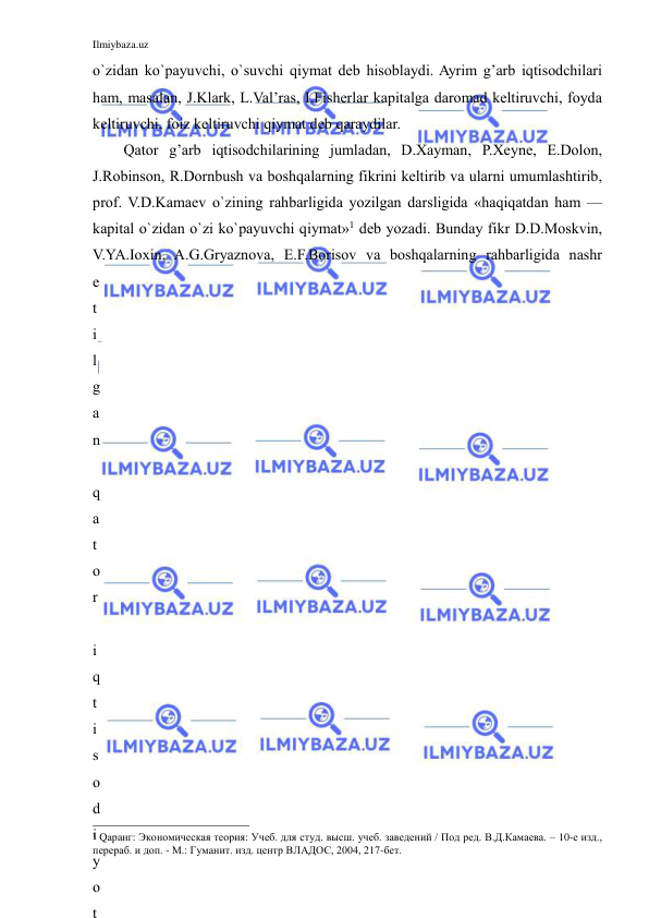 Ilmiybaza.uz 
 
o`zidan ko`payuvchi, o`suvchi qiymat deb hisoblaydi. Ayrim g’arb iqtisodchilari 
ham, masalan, J.Klark, L.Val’ras, I.Fisherlar kapitalga daromad keltiruvchi, foyda 
keltiruvchi, foiz keltiruvchi qiymat deb qaraydilar. 
Qator g’arb iqtisodchilarining jumladan, D.Xayman, P.Xeyne, E.Dolon, 
J.Robinson, R.Dornbush va boshqalarning fikrini keltirib va ularni umumlashtirib, 
prof. V.D.Kamaev o`zining rahbarligida yozilgan darsligida «haqiqatdan ham — 
kapital o`zidan o`zi ko`payuvchi qiymat»1 deb yozadi. Bunday fikr D.D.Moskvin, 
V.YA.Ioxin, A.G.Gryaznova, E.F.Borisov va boshqalarning rahbarligida nashr 
e
t
i
l
g
a
n
 
q
a
t
o
r
 
i
q
t
i
s
o
d
i
y
o
t
                                                           
1 Qаранг: Экономическая теория: Учеб. для студ. высш. учеб. заведений / Под ред. В.Д.Камаева. – 10-е изд., 
перераб. и доп. - М.: Гуманит. изд. центр ВЛАДОС, 2004, 217-бет. 
