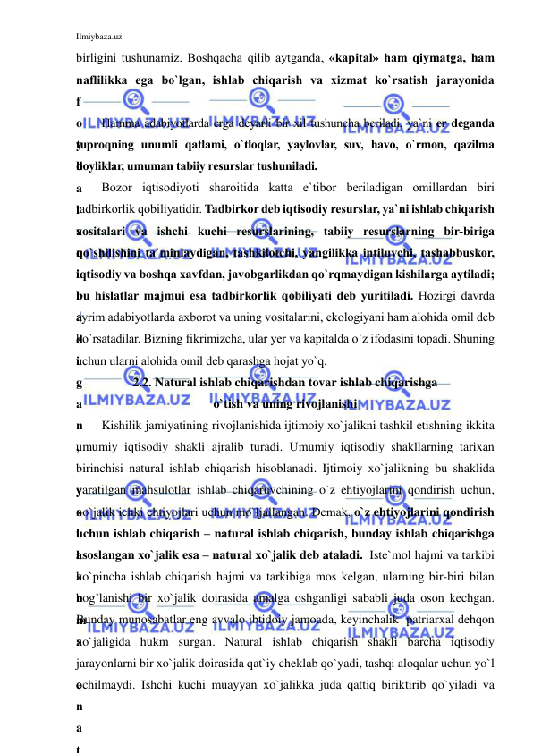 Ilmiybaza.uz 
 
birligini tushunamiz. Boshqacha qilib aytganda, «kapital» ham qiymatga, ham 
naflilikka ega bo`lgan, ishlab chiqarish va xizmat ko`rsatish jarayonida 
f
o
y
d
a
l
a
n
i
l
a
d
i
g
a
n
,
 
y
o
l
l
a
n
m
a
 
e
n
a
t
Hamma adabiyotlarda erga deyarli bir xil tushuncha beriladi, ya`ni er deganda 
tuproqning unumli qatlami, o`tloqlar, yaylovlar, suv, havo, o`rmon, qazilma 
boyliklar, umuman tabiiy resurslar tushuniladi. 
Bozor iqtisodiyoti sharoitida katta e`tibor beriladigan omillardan biri 
tadbirkorlik qobiliyatidir. Tadbirkor deb iqtisodiy resurslar, ya`ni ishlab chiqarish 
vositalari va ishchi kuchi resurslarining, tabiiy resurslarning bir-biriga 
qo`shilishini ta`minlaydigan, tashkilotchi, yangilikka intiluvchi, tashabbuskor, 
iqtisodiy va boshqa xavfdan, javobgarlikdan qo`rqmaydigan kishilarga aytiladi; 
bu hislatlar majmui esa tadbirkorlik qobiliyati deb yuritiladi. Hozirgi davrda 
ayrim adabiyotlarda axborot va uning vositalarini, ekologiyani ham alohida omil deb 
ko`rsatadilar. Bizning fikrimizcha, ular yer va kapitalda o`z ifodasini topadi. Shuning 
uchun ularni alohida omil deb qarashga hojat yo`q.  
2.2. Natural ishlab chiqarishdan tovar ishlab chiqarishga  
o`tish va uning rivojlanishi 
Kishilik jamiyatining rivojlanishida ijtimoiy xo`jalikni tashkil etishning ikkita 
umumiy iqtisodiy shakli ajralib turadi. Umumiy iqtisodiy shakllarning tarixan 
birinchisi natural ishlab chiqarish hisoblanadi. Ijtimoiy xo`jalikning bu shaklida 
yaratilgan mahsulotlar ishlab chiqaruvchining o`z ehtiyojlarini qondirish uchun, 
xo`jalik ichki ehtiyojlari uchun mo`ljallangan. Demak, o`z ehtiyojlarini qondirish 
uchun ishlab chiqarish – natural ishlab chiqarish, bunday ishlab chiqarishga 
asoslangan xo`jalik esa – natural xo`jalik deb ataladi.  Iste`mol hajmi va tarkibi 
ko`pincha ishlab chiqarish hajmi va tarkibiga mos kelgan, ularning bir-biri bilan 
bog’lanishi bir xo`jalik doirasida amalga oshganligi sababli juda oson kechgan. 
Bunday munosabatlar eng avvalo ibtidoiy jamoada, keyinchalik  patriarxal dehqon 
xo`jaligida hukm surgan. Natural ishlab chiqarish shakli barcha iqtisodiy 
jarayonlarni bir xo`jalik doirasida qat`iy cheklab qo`yadi, tashqi aloqalar uchun yo`l 
ochilmaydi. Ishchi kuchi muayyan xo`jalikka juda qattiq biriktirib qo`yiladi va 
