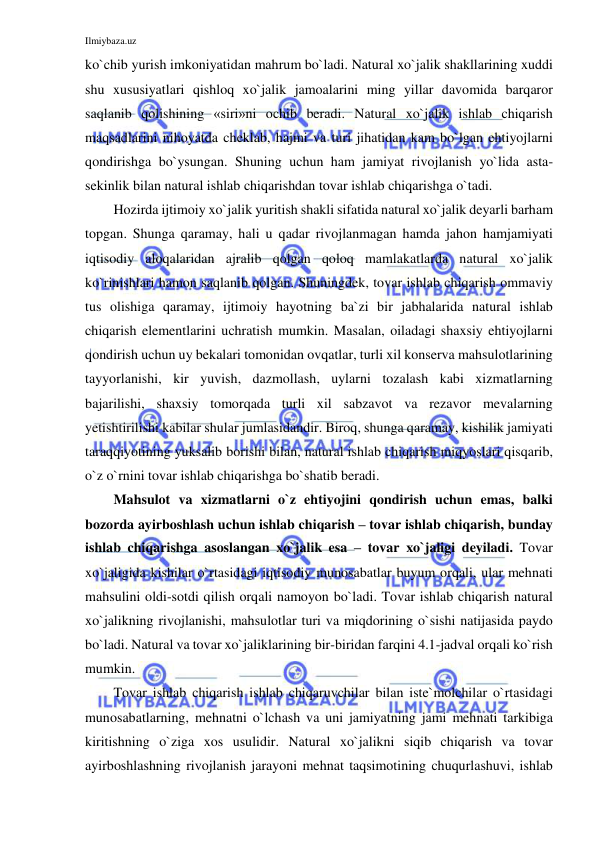 Ilmiybaza.uz 
 
ko`chib yurish imkoniyatidan mahrum bo`ladi. Natural xo`jalik shakllarining xuddi 
shu xususiyatlari qishloq xo`jalik jamoalarini ming yillar davomida barqaror 
saqlanib qolishining «siri»ni ochib beradi. Natural xo`jalik ishlab chiqarish 
maqsadlarini nihoyatda cheklab, hajmi va turi jihatidan kam bo`lgan ehtiyojlarni 
qondirishga bo`ysungan. Shuning uchun ham jamiyat rivojlanish yo`lida asta-
sekinlik bilan natural ishlab chiqarishdan tovar ishlab chiqarishga o`tadi. 
Hozirda ijtimoiy xo`jalik yuritish shakli sifatida natural xo`jalik deyarli barham 
topgan. Shunga qaramay, hali u qadar rivojlanmagan hamda jahon hamjamiyati 
iqtisodiy aloqalaridan ajralib qolgan qoloq mamlakatlarda natural xo`jalik 
ko`rinishlari hamon saqlanib qolgan. Shuningdek, tovar ishlab chiqarish ommaviy 
tus olishiga qaramay, ijtimoiy hayotning ba`zi bir jabhalarida natural ishlab 
chiqarish elementlarini uchratish mumkin. Masalan, oiladagi shaxsiy ehtiyojlarni 
qondirish uchun uy bekalari tomonidan ovqatlar, turli xil konserva mahsulotlarining 
tayyorlanishi, kir yuvish, dazmollash, uylarni tozalash kabi xizmatlarning 
bajarilishi, shaxsiy tomorqada turli xil sabzavot va rezavor mevalarning 
yetishtirilishi kabilar shular jumlasidandir. Biroq, shunga qaramay, kishilik jamiyati 
taraqqiyotining yuksalib borishi bilan, natural ishlab chiqarish miqyoslari qisqarib, 
o`z o`rnini tovar ishlab chiqarishga bo`shatib beradi. 
Mahsulot va xizmatlarni o`z ehtiyojini qondirish uchun emas, balki 
bozorda ayirboshlash uchun ishlab chiqarish – tovar ishlab chiqarish, bunday 
ishlab chiqarishga asoslangan xo`jalik esa – tovar xo`jaligi deyiladi. Tovar 
xo`jaligida kishilar o`rtasidagi iqtisodiy munosabatlar buyum orqali, ular mehnati 
mahsulini oldi-sotdi qilish orqali namoyon bo`ladi. Tovar ishlab chiqarish natural 
xo`jalikning rivojlanishi, mahsulotlar turi va miqdorining o`sishi natijasida paydo 
bo`ladi. Natural va tovar xo`jaliklarining bir-biridan farqini 4.1-jadval orqali ko`rish 
mumkin. 
Tovar ishlab chiqarish ishlab chiqaruvchilar bilan iste`molchilar o`rtasidagi 
munosabatlarning, mehnatni o`lchash va uni jamiyatning jami mehnati tarkibiga 
kiritishning o`ziga xos usulidir. Natural xo`jalikni siqib chiqarish va tovar 
ayirboshlashning rivojlanish jarayoni mehnat taqsimotining chuqurlashuvi, ishlab 
