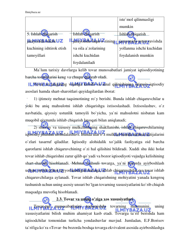 Ilmiybaza.uz 
 
iste`mol qilinmasligi 
mumkin  
5. Ishlab chiqarish 
jarayonida ishchi 
kuchining ishtirok etish 
tamoyillari 
Ishlab chiqarish 
jarayonida faqat o`zining 
va oila a`zolarining 
ishchi kuchidan 
foydalaniladi 
Ishlab chiqarish 
jarayonida ustun ravishda 
yollanma ishchi kuchidan 
foydalanish mumkin 
Ma`lum tarixiy davrlarga kelib tovar munosabatlari jamiyat iqtisodiyotining 
barcha tomonlarini keng va chuqur qamrab oladi.  
Tovar xo`jaligining vujudga kelishi va amal qilinishining ijtimoiy-iqtisodiy 
asoslari hamda shart-sharoitlari quyidagilardan iborat: 
1) ijtimoiy mehnat taqsimotining ro`y berishi. Bunda ishlab chiqaruvchilar u 
yoki bu aniq mahsulotni ishlab chiqarishga ixtisoslashadi. Ixtisoslashuv, o`z 
navbatida, qiyosiy ustunlik tamoyili bo`yicha, ya`ni mahsulotni nisbatan kam 
muqobil qiymatda ishlab chiqarish layoqati bilan aniqlanadi;  
2) shaxsiy va xususiy mulkchilikning shakllanishi, ishlab chiqaruvchilarning 
iqtisodiy jihatdan alohidalashuvi. Bunda ular o`z mulklari hamda mehnat natijalarini 
o`zlari tasarruf qiladilar. Iqtisodiy alohidalik xo`jalik faoliyatiga oid barcha 
qarorlarni ishlab chiqaruvchining o`zi hal qilishini bildiradi. Xuddi shu ikki holat 
tovar ishlab chiqarishni zarur qilib qo`yadi va bozor iqtisodiyoti vujudga kelishining 
shart-sharoiti hisoblanadi. Mehnat mahsuli tovarga, ya`ni bozorda ayirboshlash 
uchun, sotish uchun tayyorlanadigan narsaga, ishlab chiqaruvchilar esa tovar ishlab 
chiqaruvchilarga aylanadi. Tovar ishlab chiqarishning mohiyatini yanada kengroq 
tushunish uchun uning asosiy unsuri bo`lgan tovarning xususiyatlarini ko`rib chiqish 
maqsadga muvofiq hisoblanadi. 
2.3. Tovar va uning o’ziga xos xususiyatlari 
Tovar-pul 
munosabatlarini 
tushunishda 
tovarning 
mazmunini, 
uning 
xususiyatlarini bilish muhim ahamiyat kasb etadi. Tovarga ta`rif berishda ham 
iqtisodchilar tomonidan turlicha yondashuvlar mavjud. Jumladan, E.F.Borisov 
ta`rifiga ko`ra «Tovar–bu bozorda boshqa tovarga ekvivalent asosida ayirboshlashga 
