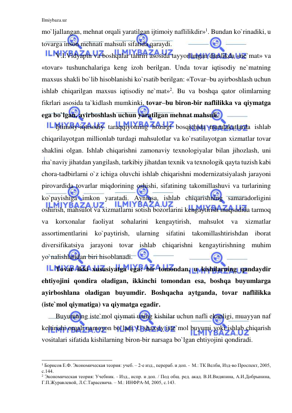 Ilmiybaza.uz 
 
mo`ljallangan, mehnat orqali yaratilgan ijtimoiy naflilikdir»1. Bundan ko`rinadiki, u 
tovarga inson mehnati mahsuli sifatida qaraydi.  
V.I.Vidyapin va boshqalar tahriri asosida tayyorlangan darslikda «ne`mat» va 
«tovar» tushunchalariga keng izoh berilgan. Unda tovar iqtisodiy ne`matning 
maxsus shakli bo`lib hisoblanishi ko`rsatib berilgan: «Tovar–bu ayirboshlash uchun 
ishlab chiqarilgan maxsus iqtisodiy ne`mat»2. Bu va boshqa qator olimlarning 
fikrlari asosida ta`kidlash mumkinki, tovar–bu biron-bir naflilikka va qiymatga 
ega bo`lgan, ayirboshlash uchun yaratilgan mehnat mahsuli.  
Ijtimoiy-iqtisodiy taraqqiyotning hozirgi bosqichida mamlakatlarda ishlab  
chiqarilayotgan millionlab turdagi mahsulotlar va ko`rsatilayotgan xizmatlar tovar 
shaklini olgan. Ishlab chiqarishni zamonaviy texnologiyalar bilan jihozlash, uni 
ma`naviy jihatdan yangilash, tarkibiy jihatdan texnik va texnologik qayta tuzish kabi 
chora-tadbirlarni o`z ichiga oluvchi ishlab chiqarishni modernizatsiyalash jarayoni 
pirovardida tovarlar miqdorining oshishi, sifatining takomillashuvi va turlarining 
ko`payishiga imkon yaratadi. Ayniqsa, ishlab chiqarishning samaradorligini 
oshirish, mahsulot va xizmatlarni sotish bozorlarini kengaytirish maqsadida tarmoq 
va 
korxonalar 
faoliyat 
sohalarini 
kengaytirish, 
mahsulot 
va 
xizmatlar 
assortimentlarini ko`paytirish, ularning sifatini takomillashtirishdan iborat 
diversifikatsiya jarayoni tovar ishlab chiqarishni kengaytirishning muhim 
yo`nalishlaridan biri hisoblanadi.  
Tovar ikki xususiyatga ega: bir tomondan, u kishilarning qandaydir 
ehtiyojini qondira oladigan, ikkinchi tomondan esa, boshqa buyumlarga 
ayirboshlana oladigan buyumdir. Boshqacha aytganda, tovar naflilikka 
(iste`mol qiymatiga) va qiymatga egadir.  
Buyumning iste`mol qiymati uning kishilar uchun nafli ekanligi, muayyan naf 
keltirishi orqali namoyon bo`ladi. U shaxsiy iste`mol buyumi yoki ishlab chiqarish 
vositalari sifatida kishilarning biron-bir narsaga bo`lgan ehtiyojini qondiradi.    
                                                           
1 Борисов Е.Ф. Экономическая теория: учеб. – 2-е изд., перераб. и доп. -  М.: ТК Велби, Изд-во Проспект, 2005, 
с.144. 
2 Экономическая теория: Учебник. - Изд., испр. и доп. / Под общ. ред. акад. В.И.Видяпина, А.И.Добрынина, 
Г.П.Журавлевой, Л.С.Тарасевича. – М.: ИНФРА-М, 2005, с.143. 
