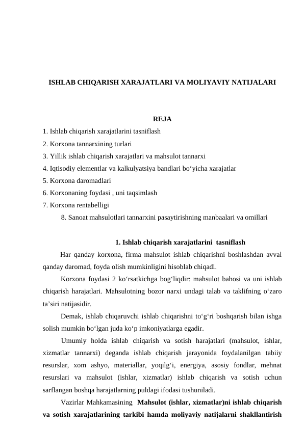 ISHLAB CHIQARISH XARAJATLARI VA MOLIYAVIY NATIJALARI
REJA
1. Ishlab chiqarish xarajatlarini tasniflash 
2. Korxona tannarxining turlari
3. Yillik ishlab chiqarish xarajatlari va mahsulot tannarxi
4. Iqtisodiy elementlar va kalkulyatsiya bandlari bo‘yicha xarajatlar
5. Korxona daromadlari 
6. Korxonaning foydasi , uni taqsimlash 
7. Korxona rentabelligi
8. Sanoat mahsulotlari tannarxini pasaytirishning manbaalari va omillari
1. Ishlab chiqarish xarajatlarini  tasniflash
 Har qanday korxona, firma mahsulot ishlab chiqarishni boshlashdan avval
qanday daromad, foyda olish mumkinligini hisoblab chiqadi.
Korxona foydasi 2 ko‘rsatkichga bog‘liqdir: mahsulot bahosi va uni ishlab
chiqarish harajatlari. Mahsulotning bozor narxi undagi talab va taklifning o‘zaro
ta’siri natijasidir.
Demak, ishlab chiqaruvchi ishlab chiqarishni to‘g‘ri boshqarish bilan ishga
solish mumkin bo‘lgan juda ko‘p imkoniyatlarga egadir.
Umumiy  holda  ishlab  chiqarish  va  sotish  harajatlari  (mahsulot,  ishlar,
xizmatlar  tannarxi)  deganda  ishlab  chiqarish  jarayonida  foydalanilgan  tabiiy
resurslar,  xom  ashyo,  materiallar,  yoqilg‘i,  energiya,  asosiy  fondlar,  mehnat
resurslari  va  mahsulot  (ishlar,  xizmatlar)  ishlab  chiqarish  va  sotish  uchun
sarflangan boshqa harajatlarning puldagi ifodasi tushuniladi.
Vazirlar Mahkamasining  Mahsulot (ishlar, xizmatlar)ni ishlab chiqarish
va sotish xarajatlarining tarkibi hamda moliyaviy natijalarni shakllantirish
