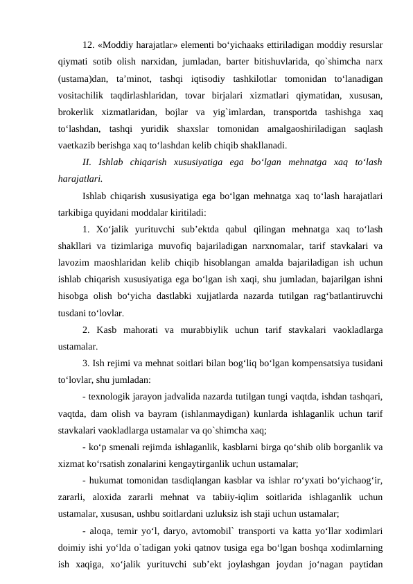 12. «Moddiy harajatlar» elementi bo‘yichaaks ettiriladigan moddiy resurslar
qiymati sotib olish narxidan, jumladan, barter bitishuvlarida, qo`shimcha narx
(ustama)dan,  ta’minot,  tashqi  iqtisodiy  tashkilotlar  tomonidan  to‘lanadigan
vositachilik  taqdirlashlaridan,  tovar  birjalari  xizmatlari  qiymatidan,  xususan,
brokerlik  xizmatlaridan,  bojlar  va  yig`imlardan,  transportda  tashishga  xaq
to‘lashdan,  tashqi  yuridik  shaxslar  tomonidan  amalgaoshiriladigan  saqlash
vaetkazib berishga xaq to‘lashdan kelib chiqib shakllanadi.
II.  Ishlab  chiqarish  xususiyatiga ega bo‘lgan  mehnatga xaq  to‘lash
harajatlari.
Ishlab chiqarish xususiyatiga ega bo‘lgan mehnatga xaq to‘lash harajatlari
tarkibiga quyidani moddalar kiritiladi:
1.  Xo‘jalik  yurituvchi  sub’ektda  qabul  qilingan  mehnatga  xaq  to‘lash
shakllari va tizimlariga muvofiq bajariladigan narxnomalar, tarif stavkalari  va
lavozim maoshlaridan kelib chiqib hisoblangan amalda bajariladigan ish uchun
ishlab chiqarish xususiyatiga ega bo‘lgan ish xaqi, shu jumladan, bajarilgan ishni
hisobga olish bo‘yicha dastlabki xujjatlarda nazarda tutilgan rag‘batlantiruvchi
tusdani to‘lovlar.
2.  Kasb  mahorati  va murabbiylik  uchun  tarif  stavkalari  vaokladlarga
ustamalar.
3. Ish rejimi va mehnat soitlari bilan bog‘liq bo‘lgan kompensatsiya tusidani
to‘lovlar, shu jumladan:
- texnologik jarayon jadvalida nazarda tutilgan tungi vaqtda, ishdan tashqari,
vaqtda, dam olish va bayram (ishlanmaydigan) kunlarda ishlaganlik uchun tarif
stavkalari vaokladlarga ustamalar va qo`shimcha xaq;
- ko‘p smenali rejimda ishlaganlik, kasblarni birga qo‘shib olib borganlik va
xizmat ko‘rsatish zonalarini kengaytirganlik uchun ustamalar;
- hukumat tomonidan tasdiqlangan kasblar va ishlar ro‘yxati bo‘yichaog‘ir,
zararli,  aloxida  zararli  mehnat  va  tabiiy-iqlim  soitlarida  ishlaganlik  uchun
ustamalar, xususan, ushbu soitlardani uzluksiz ish staji uchun ustamalar;
- aloqa, temir yo‘l, daryo, avtomobil` transporti va katta yo‘llar xodimlari
doimiy ishi yo‘lda o`tadigan yoki qatnov tusiga ega bo‘lgan boshqa xodimlarning
ish  xaqiga,  xo‘jalik  yurituvchi  sub’ekt  joylashgan  joydan  jo‘nagan  paytidan
