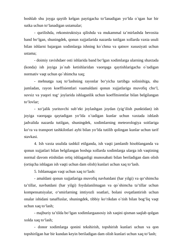 boshlab shu joyga qaytib kelgan paytigacha to‘lanadigan yo‘lda o`tgan har bir
sutka uchun to‘lanadigan ustamalar;
- qurilishda, rekonstruktsiya qilishda va mukammal ta’mirlashda bevosita
band bo‘lgan, shuningdek, qonun xujjatlarida nazarda tutilgan xollarda vaxta usuli
bilan ishlarni bajargan xodimlarga ishning ko`chma va qatnov xususiyati uchun
ustama;
- doimiy ravishdaer osti ishlarida band bo‘lgan xodimlarga ularning shaxtada
(konda)  ish  joyiga  jo`nab  ketishlaridan  vaorqaga  qaytishlarigacha  o`tadigan
normativ vaqt uchun qo`shimcha xaq;
-  mehnatga  xaq  to‘lashning  rayonlar  bo‘yicha  tartibga  solinishiga,  shu
jumladan,  rayon  koeffisientlari  vaamaldani  qonun  xujjatlariga  muvofiq  cho‘l,
suvsiz va yuqori tog‘ joylarida ishlaganlik uchun koeffitsientlar bilan belgilangan
to‘lovlar;
- xo‘jalik yurituvchi sub’ekt joylashgan joydan (yig‘ilish punktidan) ish
joyiga  vaorqaga  qaytadigan  yo‘lda  o`tadigan  kunlar  uchun  vaxtada  ishlash
jadvalida  nazarda  tutilgan,  shuningdek,  xodimlarning  meteorologiya  soitlariga
ko‘ra va transport tashkilotlari aybi bilan yo‘lda tutilib qolingan kunlar uchun tarif
stavkasi.
4. Ish vaxta usulida tashkil etilganda, ish vaqti jamlanib hisoblanganda va
qonun xujjatlari bilan belgilangan boshqa xollarda xodimlarga ularga ish vaqtining
normal davom etishidan ortiq ishlaganligi munosabati bilan beriladigan dam olish
(ortiqcha ishlagan ish vaqti uchun dam olish) kunlari uchun xaq to‘lash.
5. Ishlamagan vaqt uchun xaq to‘lash:
- amaldani qonun xujjatlariga muvofiq navbatdani (har yilgi) va qo‘shimcha
ta’tillar, navbatdani  (har  yilgi)  foydalanilmagan  va qo`shimcha ta’tillar  uchun
kompensatsiyalar,  o‘smirlarning  imtiyozli  soatlari,  bolani  ovqatlantirish  uchun
onalar ishidani tanaffuslar, shuningdek, tibbiy ko‘rikdan o`tish bilan bog‘liq vaqt
uchun xaq to‘lash;
- majburiy ta’tilda bo‘lgan xodimlargaasosiy ish xaqini qisman saqlab qolgan
xolda xaq to‘lash;
-  donor  xodimlarga qonini  tekshirish,  topshirish  kunlari  uchun  va qon
topshirilgan har bir kundan keyin beriladigan dam olish kunlari uchun xaq to‘lash;
