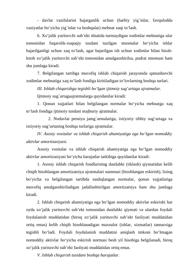 -  davlat  vazifalarini  bajarganlik  uchun  (harbiy  yig`inlar,  favqulodda
vaziyatlar bo‘yicha yig`inlar va boshqalar) mehnat xaqi to‘lash.
6. Xo‘jalik yurituvchi sub’ekt shtatida turmaydigan xodimlar mehnatiga ular
tomonidan  fuqarolik-xuquqiy  tusdani  tuzilgan  stnomalar  bo‘yicha  ishlar
bajarilganligi uchun xaq to‘lash, agar bajarilgan ish uchun xodimlar bilan hisob-
kitob xo‘jalik yurituvchi sub’ekt tomonidan amalgaoshirilsa, pudrat stnomasi ham
shu jumlaga kiradi.
7. Belgilangan tartibga muvofiq ishlab chiqarish jarayonida qatnashuvchi
xodimlar mehnatiga xaq to‘lash fondiga kiritiladigan to‘lovlarning boshqa turlari.
III. Ishlab chiqarishga tegishli bo‘lgan ijtimoiy sug’urtaga ajratmalar.
Ijtimoiy sug`urtagaajratmalarga quyidanilar kiradi:
1.  Qonun  xujjatlari  bilan  belgilangan  normalar  bo‘yicha  mehnatga xaq
to‘lash fondiga ijtimoiy tusdani majburiy ajratmalar.
2. Nodavlat pensiya jamg`armalariga, ixtiyoriy tibbiy sug‘urtaga va
ixtiyoriy sug‘urtaning boshqa turlariga ajratmalar.
IV. Asosiy vositalar va ishlab chiqarish ahamiyatiga ega bo‘lgan nomoddiy
aktivlar amortizasiyasi.
Asosiy vositalar  va ishlab chiqarish ahamiyatiga ega bo‘lgan nomoddiy
aktivlar amortizasiyasi bo‘yicha harajatlar tarkibiga quyidanilar kiradi:
1. Asosiy ishlab chiqarish fondlarining dastlabki (tiklash) qiymatidan kelib
chiqib hisoblangan amortizatsiya ajratmalari summasi (hisoblangan eskirish), lizing
bo‘yicha  va  belgilangan  tartibda  tasdiqlangan  normalar,  qonun  xujjatlariga
muvofiq  amalgaoshiriladigan  jadallashtirilgan  amortizatsiya  ham  shu  jumlaga
kiradi.
2. Ishlab chiqarish ahamiyatiga ega bo‘lgan nomoddiy aktivlar eskirishi har
oyda xo‘jalik yurituvchi sub’ekt tomonidan dastlabki qiymati va ulardan foydali
foydalanish muddatidan (biroq xo‘jalik yurituvchi sub’ekt faoliyati muddatidan
ortiq emas) kelib chiqib hisoblanadigan maxsulot (ishlar, xizmatlar) tannarxiga
tegishli  bo‘ladi.  Foydali  foydalanish  muddatini  aniqlash  imkoni  bo‘lmagan
nomoddiy aktivlar bo‘yicha eskirish normasi besh yil hisobiga belgilanadi, biroq
xo‘jalik yurituvchi sub’ekt faoliyati muddatidan ortiq emas.
V. Ishlab chiqarish tusidani boshqa harajatlar.

