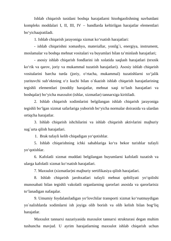 Ishlab chiqarish tusidani boshqa harajatlarni hisobgaolishning navbatdani
kompleks moddalari I, II, III, IV – bandlarda keltirilgan harajatlar elementlari
bo‘yichaajratiladi.
1. Ishlab chiqarish jarayoniga xizmat ko‘rsatish harajatlari:
- ishlab chiqarishni xomashyo, materiallar, yonilg`i, energiya, instrument,
moslamalar va boshqa mehnat vositalari va buyumlari bilan ta’minlash harajatlari;
- asosiy ishlab chiqarish fondlarini ish xolatida saqlash harajatlari (texnik
ko‘rik va qarov, joriy va mukammal tuzatish harajatlari). Asosiy ishlab chiqarish
vositalarini  barcha  turda  (joriy,  o‘rtacha,  mukammal)  tuzatishlarni  xo‘jalik
yurituvchi sub’ektning o‘z kuchi bilan o`tkazish ishlab chiqarish harajatlarining
tegishli  elementlari  (moddiy  harajatlar,  mehnat  xaqi  to‘lash  harajatlari  va
boshqalar) bo‘yicha maxsulot (ishlar, xizmatlar) tannarxiga kiritiladi.
2.  Ishlab  chiqarish  xodimlarini  belgilangan  ishlab  chiqarish  jarayoniga
tegishli bo‘lgan xizmat safarlariga yuborish bo‘yicha normalar doirasida va ulardan
ortiqcha harajatlar.
3.  Ishlab  chiqarish  ishchilarini  va  ishlab  chiqarish  aktivlarini  majburiy
sug`urta qilish harajatlari.
1. Brak tufayli kelib chiqadigan yo‘qotishlar.
5.  Ishlab  chiqarishning  ichki  sabablariga  ko‘ra  bekor  turishlar  tufayli
yo‘qotishlar.
6. Kafolatli xizmat muddati belgilangan buyumlarni kafolatli tuzatish va
ularga kafolatli xizmat ko‘rsatish harajatlari.
7. Maxsulot (xizmatlar)ni majburiy sertifikasiya qilish harajatlari.
8.  Ishlab  chiqarish  jarohxatlari  tufayli  mehnat  qobiliyati  yo‘qolishi
munosabati bilan tegishli vakolatli organlarning qarorlari asosida va qarorlarisiz
to‘lanadigan nafaqalar.
9. Umumiy foydalaniladigan yo‘lovchilar transporti xizmat ko‘rsatmaydigan
yo`nalishlarda  xodimlarni  ish  joyiga  olib  borish  va  olib  kelish  bilan  bog‘liq
harajatlar.
Maxsulot tannarxi nazariyasida maxsulot tannarxi strukturasi degan muhim
tushuncha mavjud.  U  ayrim  harajatlarning  maxsulot  ishlab  chiqarish  uchun

